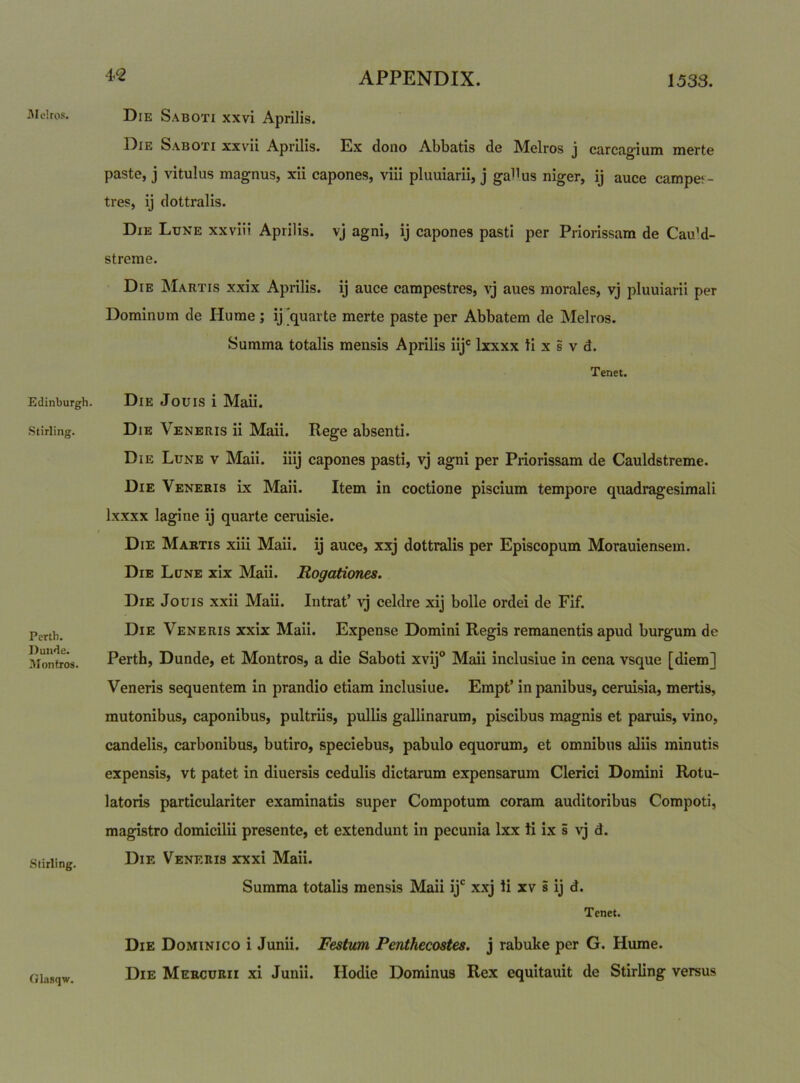 Alelros. Eclinburgh. Stirling. Perth. Duu<le. Montros. Stirling. Glasqw. Die S.\boti xxvi Aprilis. Die Saboti xxvii Aprilis. Ex dono Abbatis de Melros j carcag-ium merte paste, j vitulus magnus, xii capones, viii pluuiarii, j gaUus niger, ij auce campe*- tres, ij dottralis. Die Lune xxviii Aprilis, vj agni, ij capones pasti per Priorissam de CauM- streme. Die Martis xxix Aprilis, ij auce campestres, vj aues morales, vj pluuiarii per Dominum de Hume; ij [quarte merte paste per Abbatem de Melros. Summa totalis mensis Aprilis iij® Ixxxx tl x s v d. Tenet. Die Jouis i Maii. Die Veneris ii Maii. Rege absenti. Die Lune v Maii. iiij capones pasti, vj agni per Priorissam de Cauldstreme. Die Veneris ix Maii. Item in coctione piscium tempore quadragesimali Ixxxx lagine ij quarte ceruisie. Die Martis xiii Maii. ij auce, xxj dottralis per Episcopum Morauiensem. Die Lune xix Maii. Rogationes. Die Jouis xxii Maii. Intrat’ vj celdre xij bolle ordei de Fif. Die Veneris xxix Maii. Expense Domini Regis remanentis apud burgum de Perth, Dunde, et Montros, a die Saboti xvij® Maii inclusiue in cena vsque [diem] Veneris sequentem in prandio etiam inclusiue. Empt’ in panibus, ceruisia, mertis, mutonibus, caponibus, pultriis, pullis gallinarum, piscibus magnis et paruis, vino, candelis, carbonibus, butiro, speciebus, pabulo equorum, et omnibus aliis minutis expensis, vt patet in diuersis cedulis dictarum expensarum Clerici Domini Rotu- latoris particulariter examinatis super Compotum coram auditoribus Compoti, magistro domicilii presente, et extendunt in pecunia Ixx ti ix i vj d. Die Veneris xxxi Maii. Summa totalis mensis Maii ij*^ x.xj li xv i ij d. Tenet. Die Dominico i Junii. Festum Penthecostes. j rabuke per G. Hume. Die Mercurii xi Junii. Hodie Dominus Rex equitauit de Stirling versus