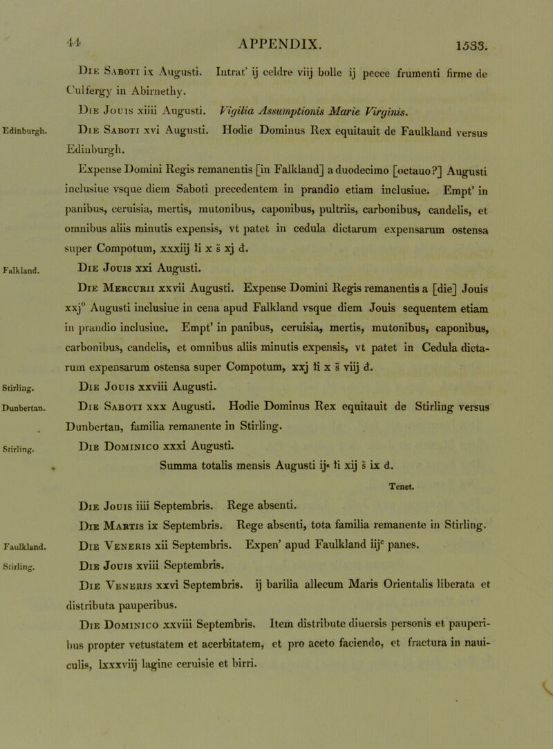 Falkland. Stirling. Dunbertan. Stirling. Faulkland. Stirling. 11* APPENDIX. 1533. Die Saboti ix Augusti. Intrat’ ij celdre viij bolle ij pccce frumenti firme de Culfergy in Abirnethy. Die Jouis xiiii Augusti. Vujilia Asmmptionis Marie Virginis. Ediuburph. O Expense Domini Regis remanentis [in Falkland] a duodecimo [octauo?] Augusti inclusiue vsque diem Saboti precedentem in prandio etiam inclusiue. Empt’ in panibus, ceruisia, mertis, mutonibus, caponibus, pultriis, carbonibus, candelis, et omnibus aliis minutis expensis, vt patet in cedula dictarum expensarum ostensa super Compotum, xxxiij ii x s xj d. Die Jouis xxi Augusti. Die Mercurii xxvii Augusti. Expense Domini Regis remanentis a [die] Jouis xxj° Augusti inclusiue in cena apud Falkland vsque diem Jouis sequentem etiam in prandio inclusiue. Empt’ in panibus, ceruisia, mertis, mutonibus, caponibus, carbonibus, candelis, et omnibus aliis minutis expensis, vt patet in Cedula dicta- rum expensarum ostensa super Compotum, xxj ti x s viij d. Die Jouis xxviii Augusti. Die Saboti xxx Augusti. Hodie Dominus Rex equitauit de Stirling versus Dunbertan, familia remanente in Stirling. Die Dominico xxxi Augusti. Summa totalis mensis Augusti ij* ii xij s ix d. Tenet. Die Jouis iiii Septembris. Rege absenti. Die Martis ix Septembris. Rege absenti, tota familia remanente in Stirling. Die Veneris xii Septembris. Expen’ apud Faulkland iij*^ panes. Die Jouis xviii Septembris. Die Veneris xxvi Septembris, ij barilia allecum Maris Orientalis liberata et distributa pauperibus. Die Dominico xxviii Septembris. Item distribute diucrsis personis et pauperi- bus propter vetustatem et acerbitatem, et pro aceto faciendo, et fractura in naui- culis, Ixxxviij lagine ceruisie et birri.