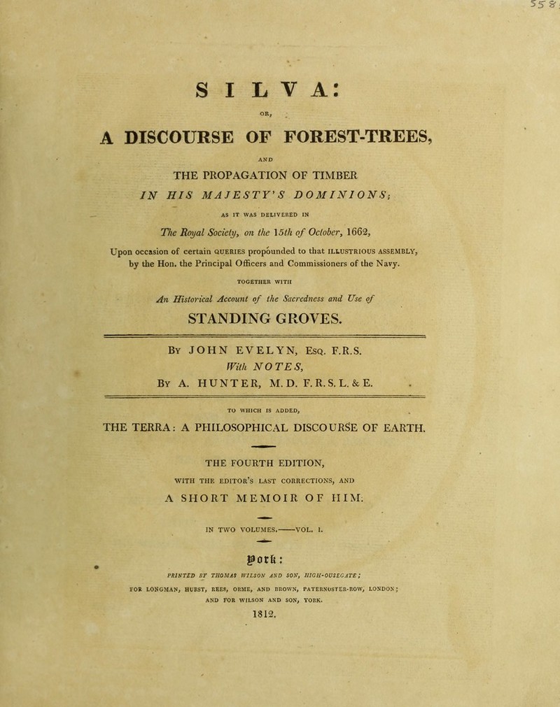 l v a: s i OR, A DISCOURSE OF FOREST-TREES, AND THE PROPAGATION OF TIMBER IN HIS MAJESTY'S DOMINIONS; AS IT WAS DELIVERED IN The Royal Society, on the 15tli of October, 1662, Upon occasion of certain queries propounded to that illustrious ASSEMBLY, by the Hon. the Principal Officers and Commissioners of the Navy. TOGETHER WITH An Historical Account of the Sacredness and Use of STANDING GROVES. By JOHN EVELYN, Esq. F.R.S. With NOTES, By A. HUNTER, M. D. F. R. S. L. & E. TO WHICH IS ADDED, THE TERRA: A PHILOSOPHICAL DISCOURSE OF EARTH. THE FOURTH EDITION, WITH THE EDITOR’S LAST CORRECTIONS, AND A SHORT MEMOIR OF HIM. IN TWO VOLUMES. VOL. I. &otk: PRINTED BY THOMAS WILSON AND SON, IIIGH-OUSEGATE ; FOR LONGMAN, HURST, REES, ORME, AND BROWN, PATERNOSTER-ROW, LONDON; AND FOR WILSON AND SON, YORK. 1812.