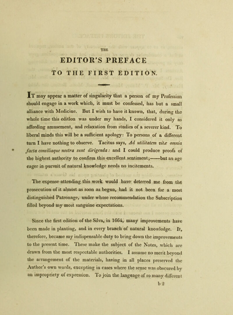 THE EDITOR’S PREFACE TO THE FIRST EDITION. It may appear a matter of singularity that a person of my Profession should engage in a work which, it must be confessed, has but a small alliance with Medicine. But I wish to have it known, that, during the whole time this edition was under my hands, I considered it only as affording amusement, and relaxation from studies of a severer kind. To liberal minds this will be a sufficient apology: To persons of a different turn I have nothing to observe. Tacitus says. Ad utilitatem vit<£ omnia facta consiliaque nostra sunt dirigenda: and I could produce proofs of the highest authority to confirm this excellent sentiment; but an age eager in pursuit of natural knowledge needs no incitements. The expense attending this work would have deterred me from the prosecution of it almost as soon as begun, had it not been for a most distinguished Patronage, under whose recommendation the Subscription filled beyond my most sanguine expectations. * * ’ ' - W . »w - -. . i-v. - I >. » - 11 X ' 1 Since the first edition of the Silva, in 1664, many improvements have been made in planting, and in every branch of natural knowledge. It, therefore, became my indispensable duty to bring down the improvements to the present time. These make the subject of the Notes, which are drawn from the most respectable authorities. I assume no merit beyond the arrangement of the materials, having in all places preserved the Author’s own words, excepting in cases where the sense was obscured by an impropriety of expression. To join the language of so many different b 2