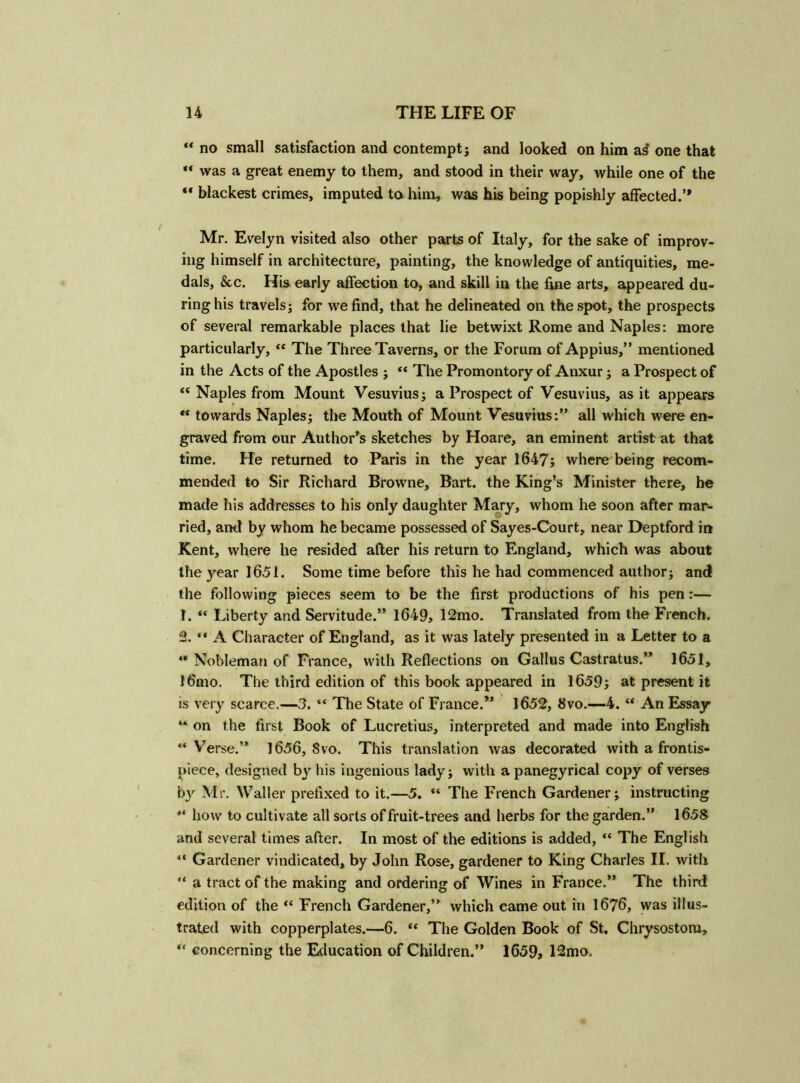 ** no small satisfaction and contempt; and looked on him as* one that “ was a great enemy to them, and stood in their way, while one of the “ blackest crimes, imputed to him, was his being popishly affected.’* Mr. Evelyn visited also other parts of Italy, for the sake of improv- ing himself in architecture, painting, the knowledge of antiquities, me- dals, &c. His early affection to, and skill in the fine arts, appeared du- ring his travels; for we find, that he delineated on the spot, the prospects of several remarkable places that lie betwixt Rome and Naples: more particularly, “ The Three Taverns, or the Forum of Appius,” mentioned in the Acts of the Apostles ; “ The Promontory of Anxur; a Prospect of “ Naples from Mount Vesuvius; a Prospect of Vesuvius, as it appears “ towards Naples; the Mouth of Mount Vesuvius:” all which were en- graved from our Author's sketches by Hoare, an eminent artist at that time. He returned to Paris in the year 1647; where being recom- mended to Sir Richard Browne, Bart, the King’s Minister there, he made his addresses to his only daughter Mary, whom he soon after mar- ried, and by whom he became possessed of Sayes-Court, near Deptford in Kent, where he resided after his return to England, which was about the year 1651. Some time before this he had commenced author; and the following pieces seem to be the first productions of his pen:— 1. “ Liberty and Servitude.” 1649, 12mo. Translated from the French. 2. “ A Character of England, as it was lately presented in a Letter to a “ Nobleman of France, with Reflections on Gallus Castratus.” 1651, l6mo. The third edition of this book appeared in 1659; at present it is very scarce.—3. “ The State of France.** 1652, 8vo.—4. “ An Essay “ on the first Book of Lucretius, interpreted and made into English “Verse.” 1656, Svo. This translation was decorated with a frontis- piece, designed by his ingenious lady; with a panegyrical copy of verses by Mr. Waller prefixed to it.—5. “ The French Gardener; instructing “ how to cultivate all sorts of fruit-trees and herbs for the garden.” 1658 and several times after. In most of the editions is added, “ The English “ Gardener vindicated, by John Rose, gardener to King Charles II. with “ a tract of the making and ordering of Wines in France.” The third edition of the “ French Gardener,” which came out in 1676, was illus- trated with copperplates.—6. “ The Golden Book of St. Chrysostom, “ concerning the Education of Children.” 1659, 12mo.