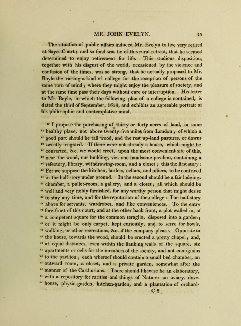 The situation of public affairs induced Mr. Evelyn to live very retired at Sayes-Court; and so fond was he of this rural retreat, that he seemed determined to enjoy retirement for life. This studious disposition, together with his disgust of the world, occasioned by the violence and confusion of the times, was so strong, that he actually proposed to Mr. Boyle the raising a kind of college for the reception of persons of the same turn of mind; where they might enjoy the pleasure of society, and at the same time pass their days without care or interruption. His letter to Mr. Boyle, in which the following plan of a college is contained, is dated the third of September, 1659, and exhibits an agreeable portrait of his philosophic and contemplative mind.  I propose the purchasing of thirty or forty acres of land, in some ** healthy plaee, not above twenty-five miles from London; of which a c< good part should be tall wood, and the rest up-land pastures, or downs “ sweetly irrigated. If there were not already a house, which might be “ converted, &c. we would erect, upon the most convenient site of this, €< near the wood, our building, viz. one handsome pavilion, containing a “ refectory, library, withdrawing-room, and a closet; this the first story: ec For we suppose the kitchen, larders, cellars, and offices, to be contrived ** in the half-story under ground. In the second should be a fair lodging- <c chamber, a pallet-room, a gallery, and a closet; all which should be “ well and very nobly furnished, for any worthy person that might desire “ to stay any time, and for the reputation of the college : The half-story *« above for servants, wardrobes, and like conveniences. To the entry “ fore-front of this court, and at the other back front, a plot walled in, of a competent square for the common seraglio, disposed into a garden; “ or it might be only carpet, kept curiously, and to serve for bowls, “ walking, or other recreations, &c. if the company please. Opposite to “ the house, towards the wood, should be erected a pretty chapel j and, “ at equal distances, even within the flanking walls of the square, six “ apartments or cells for the members of the society, and not contiguous “ to the pavilion ; each whereof should contain a small bed-chamber, an “ outward room, a closet, and a private garden, somewhat after the cc manner of the Carthusians. There should likewise be an elaboratory, “ with a repository for rarities and things of Nature: an aviary, dove- “ house, physic-garden, kitchen-garden, and a plantation of orchard- C 2