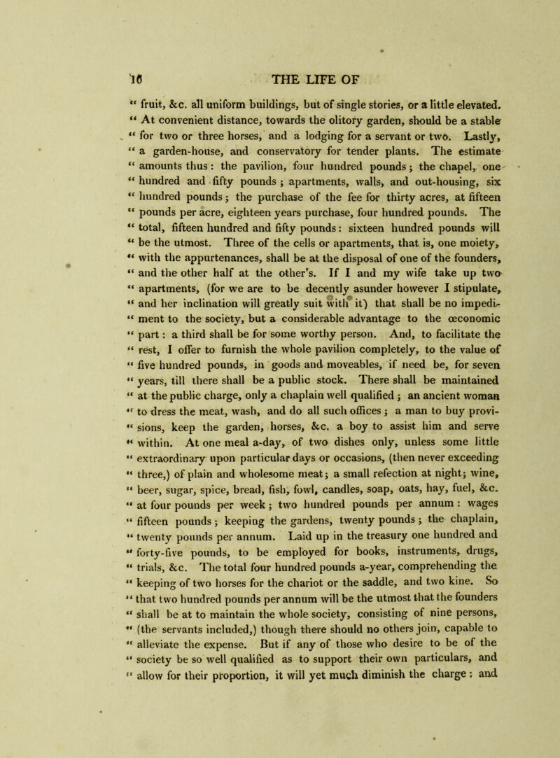  fruit, &c. all uniform buildings, but of single stories, or a little elevated. “ At convenient distance, towards the olitory garden, should be a stable „ “ for two or three horses, and a lodging for a servant or two. Lastly, “ a garden-house, and conservatory for tender plants. The estimate “ amounts thus: the pavilion, four hundred pounds; the chapel, one- “ hundred and fifty pounds ; apartments, walls, and out-housing, six <c hundred pounds; the purchase of the fee for thirty acres, at fifteen “ pounds per acre, eighteen years purchase, four hundred pounds. The “ total, fifteen hundred and fifty pounds: sixteen hundred pounds will u be the utmost. Three of the cells or apartments, that is, one moiety, ** with the appurtenances, shall be at the disposal of one of the founders, “ and the other half at the other’s. If I and my wife take up two “ apartments, (for we are to be decently asunder however I stipulate, “ and her inclination will greatly suit with it) that shall be no impedl- “ ment to the society, but a considerable advantage to the oeconomic “ part: a third shall be for some worthy person. And, to facilitate the “ rest, I offer to furnish the whole pavilion completely, to the value of “ five hundred pounds, in goods and moveables, if need be, for seven “ years, till there shall be a public stock. There shall be maintained “ at the public charge, only a chaplain well qualified ; an ancient woman to dress the meat, wash, and do all such offices ; a man to buy provi- “ sions, keep the garden, horses, &c. a boy to assist him and serve within. At one meal a-day, of two dishes only, unless some little “ extraordinary upon particular days or occasions, (then never exceeding “ three,) of plain and wholesome meat; a small refection at night; wine, “ beer, sugar, spice, bread, fish, fowl, candles, soap, oats, hay, fuel, &c. “ at four pounds per week; two hundred pounds per annum : wages “ fifteen pounds; keeping the gardens, twenty pounds ; the chaplain, “ twenty pounds per annum. Laid up in the treasury one hundred and ** forty-five pounds, to be employed for books, instruments, drugs, “ trials, &c. The total four hundred pounds a-year, comprehending the ** keeping of two horses for the chariot or the saddle, and two kine. So “ that two hundred pounds per annum will be the utmost that the founders “ shall be at to maintain the whole society, consisting of nine persons, ** (the servants included,) though there should no others join, capable to ,£ alleviate the expense. But if any of those who desire to be of the “ society be so well qualified as to support their own particulars, and “ allow for their proportion, it will yet much diminish the charge : and