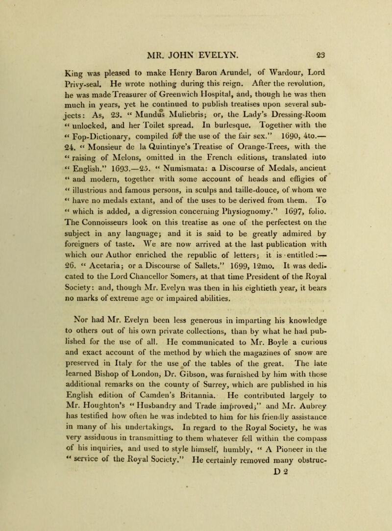 King was pleased to make Henry Baron Arundel, of Wardour, Lord Privy-seal. He wrote nothing during this reign. After the revolution, he was made Treasurer of Greenwich Hospital, and, though he was then much in years, yet he continued to publish treatises upon several sub- jects: As, 23. “ Mundus Muliebris; or, the Lady’s Dressing-Room “ unlocked, and her Toilet spread. In burlesque. Together with the «« Fop-Dictionary, compiled fof the use of the fair sex.” 1690, 4to.— 24. ** Monsieur de la Quintinye’s Treatise of Orange-Trees, with the “ raising of Melons, omitted in the French editions, translated into “ English.” 1693.—25. “ Numismata: a Discourse of Medals, ancient “ and modern, together with some account of heads and effigies of “ illustrious and famous persons, in sculps and taille-douce, of whom we “ have no medals extant, and of the uses to be derived from them. To “ which is added, a digression concerning Physiognomy.” 1697, folio. The Connoisseurs look on this treatise as one of the perfectest on the subject in any language; and it is said to be greatly admired by foreigners of taste. We are now arrived at the last publication with which our Author enriched the republic of letters; it is entitled:— 26. “ Acetaria; or a Discourse of Sallets.” 1699, 12mo. It was dedi- cated to the Lord Chancellor Somers, at that time President of the Royal Society: and, though Mr. Evelyn was then in his eightieth year, it bears no marks of extreme age or impaired abilities. Nor had Mr. Evelyn been less generous in imparting his knowledge to others out of his own private collections, than by what he had pub- lished for the use of all. He communicated to Mr. Boyle a curious and exact account of the method by which the magazines of snow are preserved in Italy for the use of the tables of the great. The late learned Bishop of London, Dr. Gibson, was furnished by him with those additional remarks on the county of Surrey, which are published in his English edition of Camden’s Britannia. He contributed largely to Mr. Houghton’s “ Husbandry and Trade improved;” and Mr. Aubrey has testified how often he was indebted to him for his friendly assistance in many of his undertakings. In regard to the Royal Society, he was very assiduous in transmitting to them whatever fell within the compass of his inquiries, and used to style himself, humbly, “ A Pioneer in the “ service of the Royal Society.” He certainly removed many obstruc- D 2