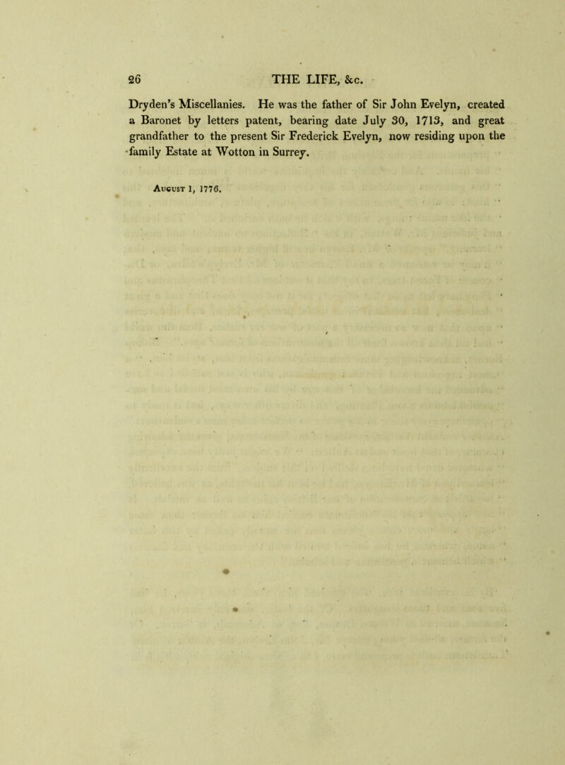 Dry den’s Miscellanies. He was the father of Sir John Evelyn, created a Baronet by letters patent, bearing date July 30, 1713, and great grandfather to the present Sir Frederick Evelyn, now residing upon the •family Estate at Wotton in Surrey. August 1, 1776.