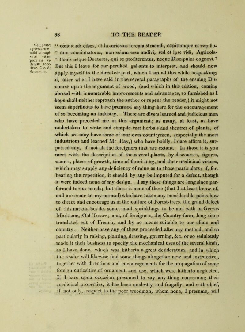 Voluptates agritolariim ijiihi arl sapi- entis vitam proximo vi- clentur acce- dere. Cic. de Senectute. “ condieudi cibos, et luxuriosius fercula struendi, capitumque et capillo- <v rum concinnatores, non solum esse audivi, sed et ipse vidi; Agricola- “ tionis neque Doctores, qui se profiterentur, neque Discipulos cognovi.” But this I leave for our peruked gallants to interpret, and should now apply myself to the directive part, which I am all this while bespeaking* if, after what I have said in the several paragraphs of the ensuing Dis- course upon the argument of wood, (and which in this edition, coming abroad with innumerable improvements and advantages, so furnished as I hope shall neither reproach the author or repent the reader,) it might not seem superfluous to have premised any thing here for the encouragement of so becoming an industry. There are divers learned and judicious men who have preceded me in this argument; as many, at least, as have undertaken to write and compile vast herbals and theatres of plants; of which we may have some of our own countrymen, (especially the most industrious and learned Mr. Ray,) who have boldly, I dare affirm it, sur- passed any, if not all the foreigners that are extant. In those it is you meet with the description of the several plants, by discourses, figures, names, places of growth, time of flourishing, and their medicinal virtues, which may supply any deficiency of mine as to those particulars; if, for- bearing the repetition, it should by any be imputed for a defect, though it were indeed none of my design. I say these things are long since per- formed to our hands; but there is none of these (that I at least know of, and are come to my perusal) who have taken any considerable pains how to direct and encourage us in the culture of Forest-trees, the grand defect of this nation, besides some small sprinklings to be met with in Gervas Markham, Old Tusser; and, of foreigners, the Country-farm, long since translated out of French, and by no means suitable to our clime and country. Neither have any of these proceeded after my method, and so particularly in raising, planting, dressing, governing, ike. or so sedulously made it their business to specify the mechanical uses of the several kinds, as I have done, which was hitherto a great desideratum, and in which the reader will likewise find some things altogether new and instructive; together with directions and encouragements for the propagation of some foreign curiosities of ornament and use, which were hitherto neglected. If I have upon occasion presumed to say any thing concerning their medicinal properties, it has been modestly and frugally, and with chief,