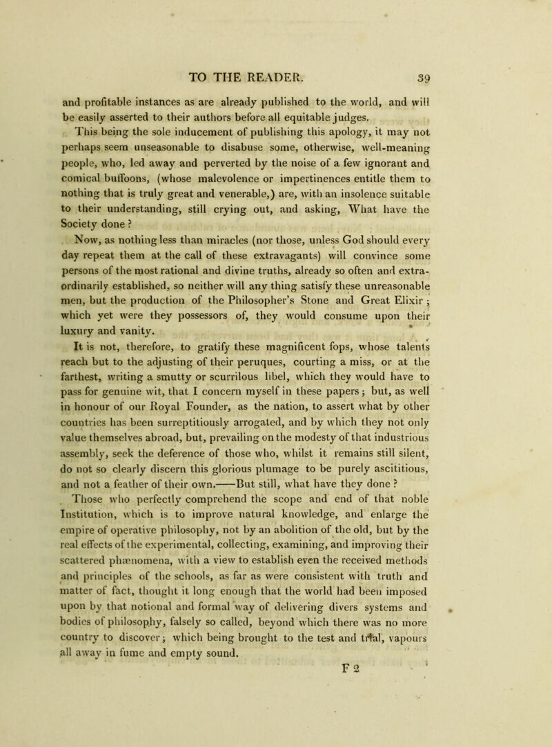 and profitable instances as are already published to the world, and will be easily asserted to their authors before all equitable judges. This being the sole inducement of publishing this apology, it may not perhaps seem unseasonable to disabuse some, otherwise, well-meaning people, who, led away and perverted by the noise of a few ignorant and comical buffoons, (whose malevolence or impertinences entitle them to nothing that is truly great and venerable,) are, with an insolence suitable to their understanding, still crying out, and asking, What have the Society done ? Now, as nothing less than miracles (nor those, unless God should every day repeat them at the call of these extravagants) will convince some persons of the most rational and divine truths, already so often and extra- ordinarily established, so neither will any thing satisfy these unreasonable men, but the production of the Philosopher’s Stone and Great Elixir ; which yet were they possessors of, they would consume upon their luxury and vanity. It is not, therefore, to gratify these magnificent fops, whose talents reach but to the adjusting of their peruques, courting a miss, or at the farthest, writing a smutty or scurrilous libel, which they would have to pass for genuine wit, that I concern myself in these papers; but, as well in honour of our Royal Founder, as the nation, to assert what by other countries has been surreptitiously arrogated, and by which they not only value themselves abroad, but, prevailing on the modesty of that industrious assembly, seek the deference of those who, whilst it remains still silent, do not so clearly discern this glorious plumage to be purely ascititious, and not a feather of their own. But still, what have they done ? Those who perfectly comprehend the scope and end of that noble Institution, which is to improve natural knowledge, and enlarge the empire of operative philosophy, not by an abolition of the old, but by the real effects of the experimental, collecting, examining, and improving their scattered phenomena, with a view to establish even the received methods and principles of the schools, as far as were consistent with truth and matter of fact, thought it long enough that the world had been imposed upon by that notional and formal way of delivering divers systems and bodies of philosophy, falsely so called, beyond which there was no more country to discover; which being brought to the test and trial, vapours all away in fume and empty sound. F 2