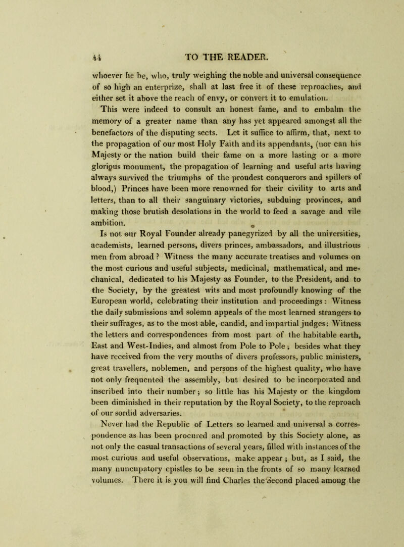 whoever he be, who, truly weighing the noble and universal consequence of so high an enterprize, shall at last free it of these reproaches, and either set it above the reach of envy, or convert it to emulation. This were indeed to consult an honest fame, and to embalm the memory of a greater name than any has yet appeared amongst all the benefactors of the disputing sects. Let it suffice to affirm, that, next to the propagation of our most Holy Faith and its appendants, (nor can his Majesty or the nation build their fame on a more lasting or a more gloripus monument, the propagation of learning and useful arts having always survived the triumphs of the proudest conquerors and spillers of blood,) Princes have been more renowned for their civility to arts and letters, than to all their sanguinary victories, subduing provinces, and making those brutish desolations in the world to feed a savage and vile ambition. 0 Is not our Royal Founder already panegyrized by all the universities, academists, learned persons, divers princes, ambassadors, and illustrious men from abroad ? Witness the many accurate treatises and volumes on the most curious and useful subjects, medicinal, mathematical, and me- chanical, dedicated to his Majesty as Founder, to the President, and to the Society, by the greatest wits and most profoundly knowing of the European world, celebrating their institution and proceedings : Witness the daily submissions and solemn appeals of the most learned strangers to their suffrages, as to the most able, candid, and impartial judges: Witness the letters and correspondences from most part of the habitable earth. East and West-Indies, and almost from Pole to Pole; besides what they have received from the very mouths of divers professors, public ministers, great travellers, noblemen, and persons of the highest quality, who have not only frequented the assembly, but desired to be incorporated and inscribed into their number; so little has his Majesty or the kingdom been diminished in their reputation by the Royal Society, to the reproach of our sordid adversaries. Never had the Republic of Letters so learned and universal a corres- pondence as has been procured and promoted by this Society alone, as not only the casual transactions of several years, filled with instances of the most curious and useful observations, make appear; but, as I said, the many nuncupatory epistles to be seen in the fronts of so many learned volumes. There it is you will find Charles the Second placed among the