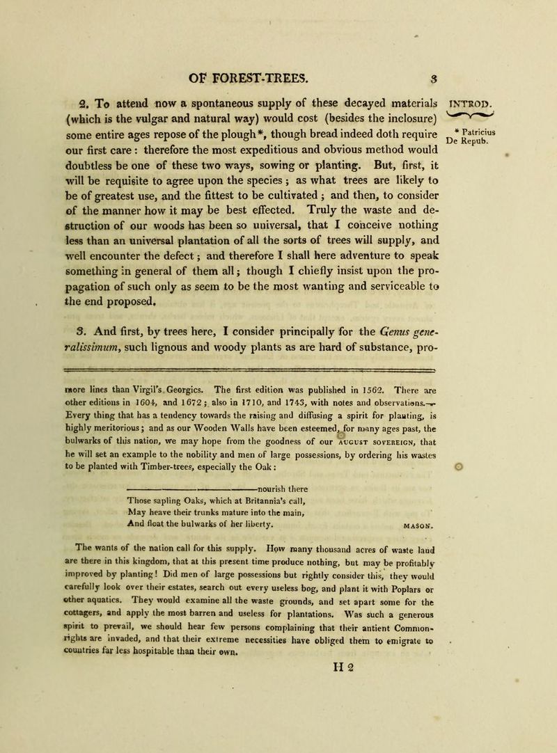 2. To attend now a spontaneous supply of these decayed materials introd. (which is the vulgar and natural way) would cost (besides the inclosure) some entire ages repose of the plough*, though bread indeed doth require D* jj^ubU! our first care: therefore the most expeditious and obvious method would doubtless be one of these two ways, sowing or planting. But, first, it will be requisite to agree upon the species ; as what trees are likely to be of greatest use, and the fittest to be cultivated ; and then, to consider of the manner how it may be best effected. Truly the waste and de- struction of our woods has been so universal, that I conceive nothing less than an universal plantation of all the sorts of trees will supply, and well encounter the defect; and therefore I shall here adventure to speak something in general of them all; though I chiefly insist upon the pro- pagation of such only as seem to be the most wanting and serviceable to the end proposed. 3. And first, by trees here, I consider principally for the Genus gene- ralissimum, such lignous and woody plants as are hard of substance, pro- more lines than Virgil's Georgies. The first edition was published in 1562. There are other editions in 1604, and 1672 ; also in 1710, and 1743, with notes and observatiens.-w Every thing that has a tendency towards the raising and diffusing a spirit for planting, is highly meritorious; and as our Wooden Walls have been esteemed, for many ages past, the bulwarks of this nation, we may hope from the goodness of our august sovereign, that he will set an example to the nobility and men of large possessions, by ordering his wastes to be planted with Timber-trees, especially the Oak: O ■ nourish there Those sapling Oaks, which at Britannia’s call. May heave their trunks mature into the main. And float the bulwarks of her liberty. mason. The wants of the nation call for this supply. How many thousand acres of waste laud are there in this kingdom, that at this present time produce nothing, but may be profitably improved by planting! Did men of large possessions but rightly consider this, they would carefully look over their estates, search out every useless bog, and plant it with Poplars or other aquatics. They would examine all the waste grounds, and set apart some for the cottagers, and apply the most barren and useless for plantations. Was such a generous spirit to prevail, we should hear few persons complaining that their antient Common- rights are invaded, and that their extreme necessities have obliged them to emigrate to countries far less hospitable than their own. H 2