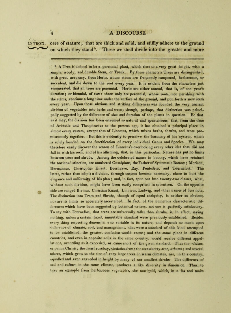 1NTROD. cere of stature; that are thick and solid, and stiffly adhere to the ground on which they standb. These we shall divide into the greater and more • b A Tree is defined to be a perennial plant, which rises to a very great height, with a simple, woody, and durable Stem, or Trunk. By these characters Trees are distinguished, with great accuracy, from Herbs, whose stems are frequently compound, herbaceous, or succulent, and die down to the root every year. It is evident from the characters just enumerated, that all trees are perennial. Herbs are either annual, that is, of one year's duration; or biennial, of two: those only are perennial, whose roots, not perishing with the stems, continue a long time under the surface of the ground, and put forth a new stem every year. Upon these obvious and striking differences was founded the very ancient division of vegetables into herbs and trees; though, perhaps, that distinction was princi- pally suggested by the difference of size and duration of the plants in question. Be that as it may, the division has been esteemed so natural and spontaneous, that, from the time of Aristotle and Theophrastus to the present age, it has obtained a principal place in almost every system, except that of Linnaeus, which mixes herbs, shrubs, and trees pro- miscuously together. But this is evidently to preserve the harmony of his system, which is solely founded on the fructification of every individual Genus and Species. We may therefore easily discover the reason of Linnaeus’s overlooking every other idea that did not fall in with his own, and of his affirming, that, in this particular. Nature has put no limits between trees and shrubs. Among the celebrated names in botany, which have retained the ancient distinction, are numbered Caesalpinus, theFather of Systematic Botany ; Morison, Hermannus, Christopher Knaut, Boerhaave, Ray, Pontedera, and Tournefort. The latter, rather than admit a division, through custom become neeessary, chose to hurt the elegance and uniformity of his plan; and, in fact, spun out into twenty-two classes, what, without such division, might have been easily comprised in seventeen. On the opposite o side are ranged Rivinus, Christian Knaut, Linnaeus, Ludwig, and other names of less note. The distinction into Trees and Shrubs, though of equal antiquity, is neither so obvious, nor are its limits so accurately ascertained. In fact, of the numerous characteristic dif- ferences which have been suggested by botanical writers, not one is perfectly satisfactory. To say with Tournefort, that trees are universally taller than shrubs, is, in effect, saying nothing, unless a certain fixed, immutable standard w'ere previously established. Besides every thing respecting dimension is so variable in its nature, and depends so much upon difference of climate, soil, and management, that were a standard of this kind attempted to be established, the greatest confusion would ensue ; and the same plant in different countries, and even in opposite soils in the same country, would receive different appel- lations, according as it exceeded, or came short of the given standard. Thus the ricinus, or palmaChristi; the dwarf rosebay, rhododendron ; the strawberry-tree, arbutus; and several others, which grow to the size of very large trees in warm climates, are, in this country, equalled and even exceeded in height by many of our smallest shrubs. The difference of soil and culture in the same climate, produces a like diversity in dimension. Thus, to take an example from herbaceous vegetables, the marigold, which, in a fat and moist