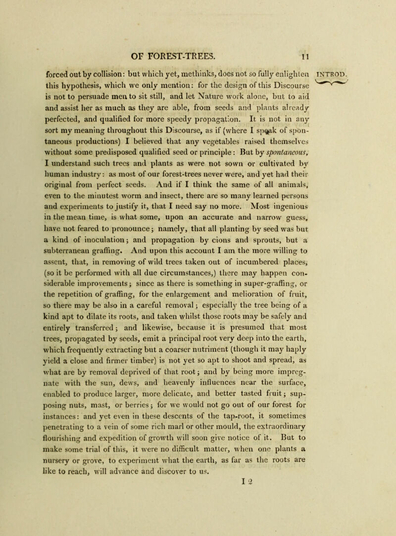 forced out by collision: but which yet, methinks, does not so fully enlighten introd. this hypothesis, which we only mention: for the design of this Discourse is not to persuade men to sit still, and let Nature work alone, but to aid and assist her as much as they are able, from seeds and plants already perfected, and qualified for more speedy propagation. It is not in any sort my meaning throughout this Discourse, as if (where I sn^ak of spon- taneous productions) I believed that any vegetables raised themselves without some predisposed qualified seed or principle: But by spontaneous, I understand such trees and plants as were not sown or cultivated by human industry: as most of our forest-trees never were, and yet had their original from perfect seeds. And if I think the same of all animals, even to the minutest worm and insect, there are so many learned persons and experiments to justify it, that I need say no more. Most ingenious in the mean time, is what some, upon an accurate and narrow guess, have not feared to pronounce; namely, that all planting by seed was but a kind of inoculation; and propagation by cions and sprouts, but a subterranean grading. And upon this account I am the more willing to assent, that, in removing of wild trees taken out of incumbered places, (so it be performed with all due circumstances,) there may happen con- siderable improvements; since as there is something in super-grading, or the repetition of grading, for the enlargement and melioration of fruit, so there may be also in a careful removal; especially the tree being of a kind apt to dilate its roots, and taken whilst those roots may be safely and entirely transferred; and likewise, because it is presumed that most trees, propagated by seeds, emit a principal root very deep into the earth, which frequently extracting but a coarser nutriment (though it may haply yield a close and firmer timber) is not yet so apt to shoot and spread, as what are by removal deprived of that root; and by being more impreg- nate with the sun, dews, and heavenly induences near the surface, enabled to produce larger, more delicate, and better tasted fruit; sup- posing nuts, mast, or berries; for we would not go out of our forest for instances: and yet even in these descents of the tap-root, it sometimes penetrating to a vein of some rich marl or other mould, the extraordinary flourishing and expedition of growth will soon give notice of it. But to make some trial of this, it were no difficult matter, when one plants a nursery or grove, to experiment what the earth, as far as the roots are like to reach, will advance and discover to us. I 2