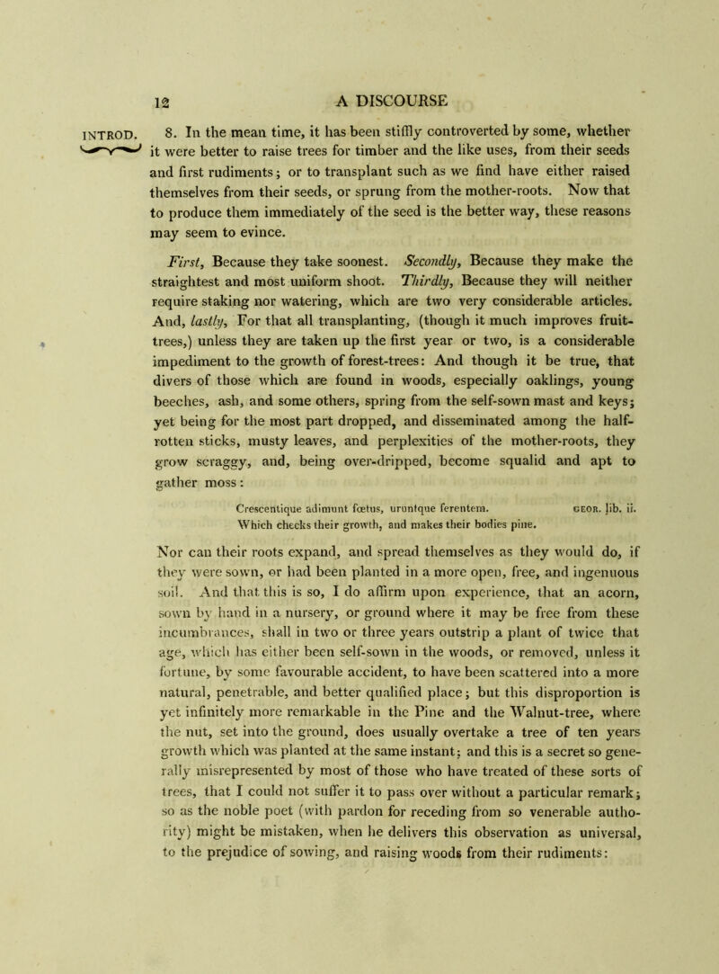 INTROD. * 8. In the mean time, it has been stiffly controverted by some, whether it were better to raise trees for timber and the like uses, from their seeds and first rudiments; or to transplant such as we fmd have either raised themselves from their seeds, or sprung from the mother-roots. Now that to produce them immediately of the seed is the better way, these reasons may seem to evince. First, Because they take soonest. Secondly, Because they make the straightest and most uniform shoot. Thirdly, Because they will neither require staking nor watering, which are two very considerable articles. And, lastly. For that all transplanting, (though it much improves fruit- trees,) unless they are taken up the first year or two, is a considerable impediment to the growth of forest-trees: And though it be true, that divers of those which are found in woods, especially oaklings, young beeches, ash, and some others, spring from the self-sown mast and keys; yet being for the most part dropped, and disseminated among the half- rotten sticks, musty leaves, and perplexities of the mother-roots, they grow scraggy, and, being over-dripped, become squalid and apt to gather moss: Crescentique adimunt foetus, uruntque ferentem. geor. lib. ii. Which checks their growth, and makes their bodies pine. Nor can their roots expand, and spread themselves as they would do, if they were sown, or had been planted in a more open, free, and ingenuous soil. And that this is so, I do affirm upon experience, that an acorn, sown by hand in a nursery, or ground where it may be free from these incumbrances, shall in two or three years outstrip a plant of twice that age, which has either been self-sown in the woods, or removed, unless it fortune, by some favourable accident, to have been scattered into a more natural, penetrable, and better qualified place; but this disproportion is yet infinitely more remarkable in the Pine and the Walnut-tree, where the nut, set into the ground, does usually overtake a tree of ten years growth which was planted at the same instant; and this is a secret so gene- rally misrepresented by most of those who have treated of these sorts of trees, that I could not suffer it to pass over without a particular remark; so as the noble poet (with pardon for receding from so venerable autho- rity) might be mistaken, when he delivers this observation as universal, to the prejudice of sowing, and raising woods from their rudiments: