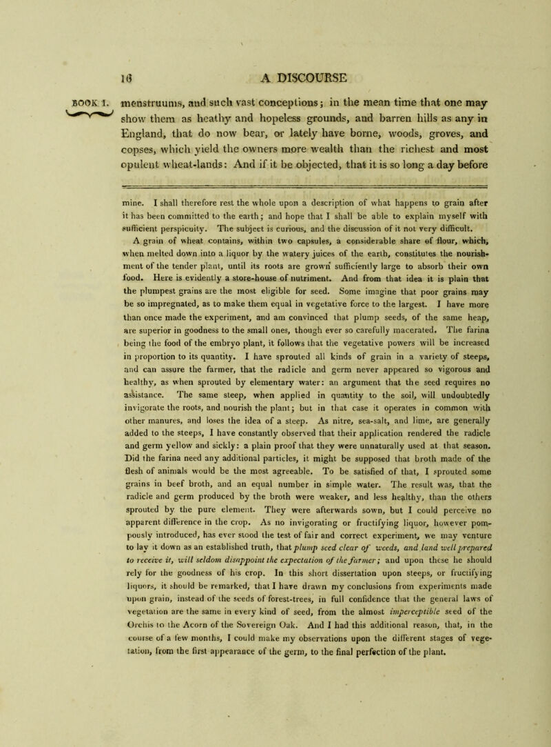BOOK I. menstruum*, and such vast conceptions; in the mean time that one may- show them as heathy and hopeless grounds, and barren hills as any in England, that do now bear, or lately have borne, woods, groves, and copses, which yield the owners more wealth than the richest and most opulent wheat-lands: And if it be objected, that it is so long a day before mine. I shall therefore rest the whole upon a description of what happens to grain after it has been committed to the earth; and hope that I shall be able to explain myself with sufficient perspicuity. The subject is curious, and the discussion of it not very difficult. A grain of wheat contains, within two capsules, a considerable share of flour, which, when melted down into a liquor by the w atery juices of the earth, constitutes the nourish- ment of the tender plant, until its roots are grown sufficiently large to absorb their own food. Here is evidently a store-house of nutriment. And from that idea it is plain that the plumpest grains are the most eligible for seed. Some imagine that poor grains may be so impregnated, as to make them equal in vegetative force to the largest. I have more than once made the experiment, and am convinced that plump seeds, of the same heap, are superior in goodness to the small ones, though ever so carefully macerated. The farina being the food of the embryo plant, it follows that the vegetative powers will be increased in proportion to its quantity. I have sprouted all kinds of grain in a variety of steeps, and can assure the farmer, that the radicle and germ never appeared so vigorous and healthy, as when sprouted by elementary water: an argument that the seed requires no assistance. The same steep, when applied in quantity to the soil, will undoubtedly invigorate the roots, and nourish the plant; but in that case it operates in common with other manures, and loses the idea of a steep. As nitre, sea-salt, and lime, are generally added to the steeps, I have constantly observed that their application rendered the radicle and germ yellow and sickly: a plain proof that they were unnaturally used at that season. Did the farina need any additional particles, it might be supposed that broth made of the flesh of animals w'ould be the most agreeable. To be satisfied of that, I sprouted some grains in beef broth, and an equal number in simple water. The result was, that the radicle and germ produced by the broth were weaker, and less healthy, than the others sprouted by the pure element. They were afterwards sown, but I could perceive no apparent difference in the crop. As no invigorating or fructifying liquor, however pom- pously introduced, has ever stood the test of fair and correct experiment, we may venture to lay it down as an established truth, that plump seed clear of weeds, and land well prepared to receive it, will seldom disappoint the expectation of the farmer; and upon these he should rely for the goodness of his crop. In this short dissertation upon steeps, or fructifying liquors, it should be remarked, that I have drawn my conclusions from experiments made upon grain, instead of the seeds of forest-trees, in full confidence that the general laws of vegetation are the same in every kind of seed, from the almost imperceptible seed of the Orchis to the Acorn of the Sovereign Oak. And I had this additional reason, that, in the course of a tew months, I could make my observations upon the different stages of vege- tation, from the first appearance of the germ, to the final perfection of the plant.