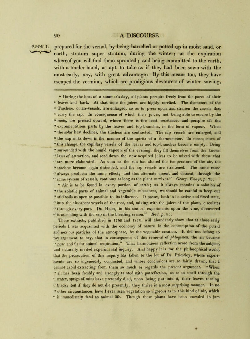 BOOK I. prepared for the vernal, by being barrelled or potted up in moist sand, or earth, stratum super stratum, during the winter; at the expiration whereof you will find them sprouted ; and being committed to the earth, with a tender hand, as apt to take as if they had been sown with the most early, nay, with great advantage: By this means too, they have escaped the vermine, which are prodigious devourers of winter sowing, “ During the heat of a summer’s day, all plants perspire freely from the pores of their “ leaves and bark. At that time the juices are highly rarefied. The diameters of the “ Tracheae, or air-vessels, are enlarged, so as to press upon and straiten the vessels that M carry the sap. In consequence of which their juices, not being able to escape by the “ roots, are pressed upward, where there is the least resistance, and perspire oft' the  excrementitious parts by the leaves and top-branches, in the form of vapour. When  the solar heat declines, the tracheae are contracted. The sap vessels are enlarged, and “ the sap sinks down in the manner of the spirits of a thermometer. In consequence of “ this change, the capillary vessels of the leaves and top-branches become empty: Being  surrounded with the humid vapours of the evening, they fill themselves from the known “ laws of attraction, and send down the new acquired juices to be mixed with those that “ are more elaborated. As soon as the sun has altered the temperature of the air, the “ tracheae become again distended, and the sap vessels are straitened. The same cause “ always produces the same effect; and this alternate ascent and descent, through the  same system of vessels, continues as long as the plant survives.” Georg. Essays, p. 79. “ Air is to be found in every portion of earth ; as it always contains a solution of «* the volatile parts of animal and vegetable substances, we should be careful to keep our “ stiff soils as open as possible to its influence. It passes, both in its active and fixed state, “ into the absorbent vessels of the root, and, mixing with the juices of the plant, circulates “ through every part. Dr. Hales, in his statical experiments upon the vine, discovered “ it ascending with the sap in the bleeding season.” Ibid. p. 85. These extracts, published in 1769 and 1770, w'ill abundantly show that at those early periods I was acquainted with the economy of nature in the consumption of the putrid and noxious particles of the atmosphere, by the vegetable creation. It did not belong to my argument to say, that in consequence of this removal of phlogiston, the air became “ pure and fit for animal respiration.” That harmonious reflection arose from the subject, and naturally invited experimental inquiry. And happy it is for the philosophical world, that the prosecution of this inquiry has fallen to the lot of Dr. Priestley, whose experi- ments are so ingeniously conducted, and whose conclusions are so fairly drawn, that I Cannot avoid extracting from them so much as regards the present argument. “When  air has been freshly and strongly tainted with putrefaction, so as to smell through the “ water, sprigs of mint have presently died, upon being put into it, their leaves turning “ black; but if they do not die presently, they thrive in a most surprising manner. In no “ oiher circumstances have I ever seen vegetation so vigorous as in this kind pf air, which “ is immediately fatal to animal life. Though these plants have been crowded in jars