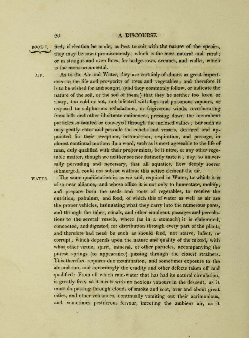 book I. fied, if election be made, as best to suit with the nature of the species, they may be sown promiscuously, which is the most natural and rural; or in straight and even lines, for hedge-rows, avenues, and walks, which is the more ornamental. AIR. As to the Air and Water, they are certainly of almost as great import- ance to the life and prosperity of trees and vegetables; and therefore it is to be wished for and sought, (and they commonly follow, or indicate the nature of the soil, or the soil of them,) that they be neither too keen or sharp, too cold or hot, not infected with fogs and poisonous vapours, or exposed to sulphurous exhalations, or frigiverous winds, reverberating from hills and other ill-situate eminences, pressing down the incumbent particles so tainted or conveyed through the inclosed' vallies; but such as may gently enter and pervade the cenabs and vessels, destined and ap- pointed! for their reception, intromission, respiration, and passage, in almost continual motion : In a word, such as is most agreeable to the life of man, duly qualified with their proper mixts, be it nitre, or any other vege- table matter, though we neither see nor distinctly taste it; nay, so univer- sally pervading and necessary, that all aquatics, how deeply soever submerged, could not subsist without this active element the air. WATER. The same qualification is, as we said, required in Water, to which it is of so near alliance, and whose office it is not only to humectate, mollify, and prepare both the seeds and roots of vegetables, to receive the nutrition, pabulum, and food, of which this of water as well as air are the proper vehicles, insinuating what they carry into the numerous pores, and through the tubes, canals, and other emulgent passages and percola- tions to the several vessels, where (as in a stomach) it is elaborated, concocted, and digested, for distribution through every part of the plant $ and therefore had need be such as should feed, not starve, infect, or corrupt; which depends upon the nature and quality of the mixed, with what other virtue, spirit, mineral, or other particles, accompanying the purest springs (to appearance) passing through the closest strainers. This therefore requires due examination, and sometimes exposure to the air and sun, and accordingly the crudity and other defects taken off and qualified: From all which rain-water that has had its natural circulation, is greatly free, so it meets with no noxious vapours in the descent, as it must do passing through clouds of smoke and soot, over and about great cities, and other volcanoes, continually vomiting out their acrimonious, and sometimes pestiferous fervour, infecting the ambient air, as it