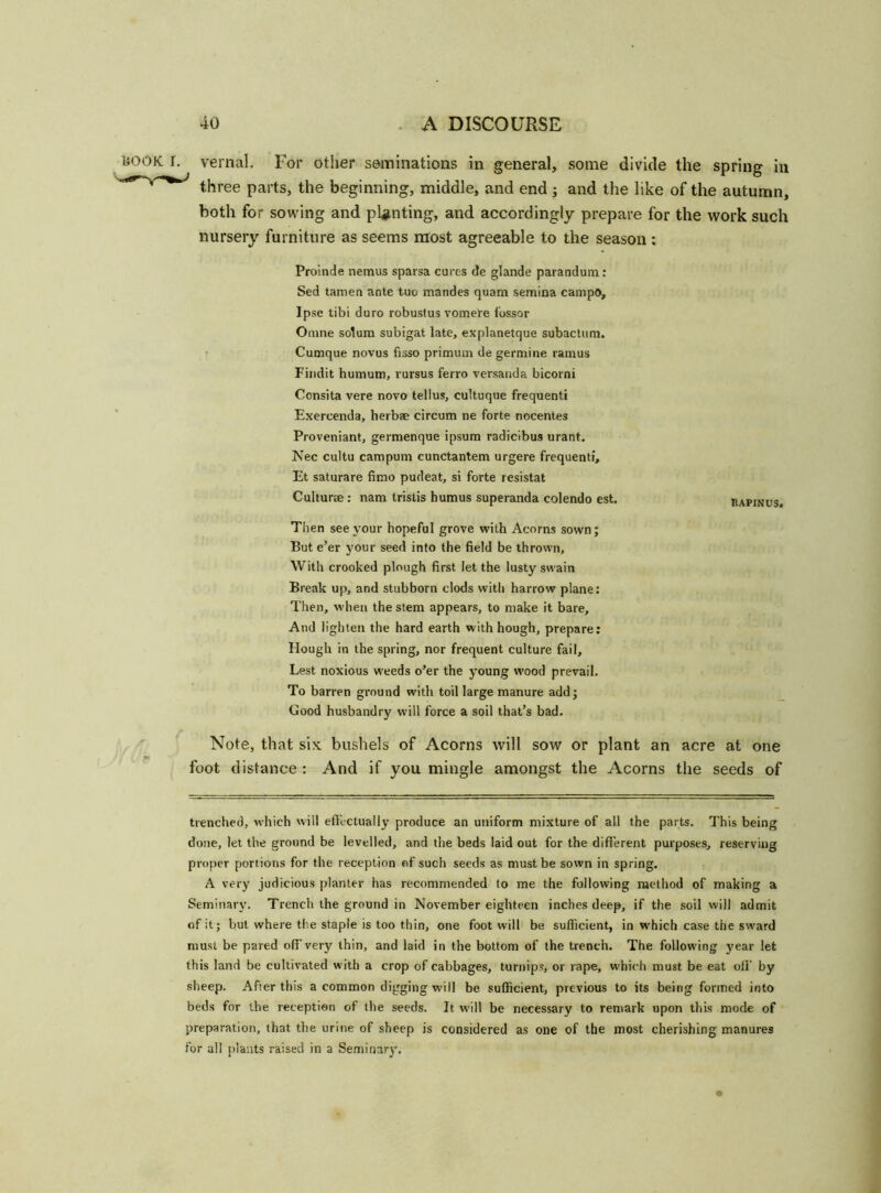 I. vernal. For other seminations in general, some divide the spring in three parts, the beginning, middle, and end ; and the like of the autumn, both for sowing and planting, and accordingly prepare for the work such nursery furniture as seems most agreeable to the season : Prolnde nemus sparsa cures de glande parandum: Sed tamen ante tuc mandes quam semina campo. Ipse tibi duro robustus vomere fossor Omne solum subigat late, explanetque subactum. Cumque novus fisso primum de germine ramus Findit humum, rursus ferro versanda bicorni Consita vere novo tellus, cultuque frequenti Exereenda, herbae circum ne forte nocentes Proveniant, germenque ipsum radicibus urant. Nee cultu campum cunctantem urgere frequenti, Et saturare firao pudeat, si forte resistat Culturae : nam tristis humus superanda colendo est iiapinus. Then see your hopeful grove with Acorns sown; But e’er your seed into the field be thrown, With crooked plough first let the lusty swain Break up, and stubborn clods with harrow plane: Then, when the stem appears, to make it bare. And lighten the hard earth with hough, prepare: Hough in the spring, nor frequent culture fail. Lest noxious weeds o’er the young wood prevail. To barren ground with toil large manure add; Good husbandry will force a soil that’s bad. Note, that six bushels of Acorns will sow or plant an acre at one foot distance : And if you mingle amongst the Acorns the seeds of trenched, which will effectually produce an uniform mixture of all the parts. This being done, let the ground be levelled, and the beds laid out for the different purposes, reserving proper portions for the reception of such seeds as must be sown in spring. A very judicious planter has recommended to me the following method of making a Seminary. Trench the ground in November eighteen inches deep, if the soil will admit of it; but where the staple is too thin, one foot will be sufficient, in which case the sward must be pared off very thin, and laid in the bottom of the trench. The following year let this land be cultivated with a crop of cabbages, turnips, or rape, which must be eat off by sheep. Afier this a common digging will be sufficient, previous to its being formed into beds for the reception of the seeds. It will be necessary to remark upon this mode of preparation, that the urine of sheep is considered as one of the most cherishing manures for all plants raised in a Seminary.