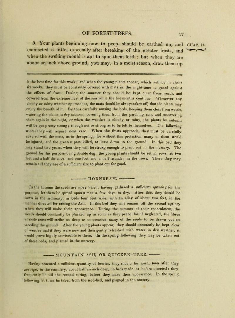 3. Your plants beginning now to peep, should be earthed up, and CHAP, comforted a little, especially after breaking of the greater frosts, and when the swelling mould is apt to spue them forth but when they are about an inch above ground, you may, in a moist season, draw them up is the best time for this work; and when the young plants appear, which will be in about six weeks, they must be constantly covered with-mats in the night-time to guard against the effects of frost. During the summer they should be kept clear from weeds, and covered from the extreme heat of the sun while the hot months continue. Whenever any cloudy or rainy weather approaches, the mats should be always taken off, that the plants may enjoy the benefit of it. By thus carefully nursing the beds, keeping them clear from weeds, watering the plants in dry seasons, covering them from the parching sun, and uncovering them again in the night, or when the weather is cloudy or rainy, the plants by autumn will be got prettv strong; though not so strong as to be left to themselves. The following winter they will require some care. When the frosts approach, they must be carefully covered with the mats, as in the spring; for without this protection many of them would be injured, and the greatest part killed, at least down to the ground. In this bed they may stand two years, when they will be strong enough to plant out in the nursery. The ground for this purpose being double dug, the young plants should be set in rows, at two feet and a half distance, and one foot and a half asunder in the rows. There they may remain till they are of a sufficient size to plant out for good. HORNBEAM. In the autumn the seeds are ripe; when, having gathered a sufficient quantity for the purpose, let them be spread upon a mat a few days to dry. After this, they should be. sown in the seminary, in beds four feet wide, with an alley of about two feet, in the manner directed for raising the Ash. In this bed they will remain till the second spring, when they will make their appearance. During the summer of their concealment, the weeds should constantly be plucked up as soon as they peep; for if neglected, the fibres «f their roots will strike so deep as to occasion many of the seeds to be drawn out on weeding the ground. After the young plants appear, they should constantly be kept clear of weeds; and if they were now and then gently refreshed with water in dry weather, it would prove highly serviceable to them. In the spring following they may be taken out of these beds, and planted in the nursery. MOUNTAIN ASH, OR QUICKEN-TREE. Having procured a sufficient quantity of berries, they should be sown, soon after they are ripe, in the seminary, about half an inch deep, in beds made as before directed : they frequently lie till the second spring, before they make their appearance. In the spring following let them be taken from the seed-bed, and planted in the nursery.
