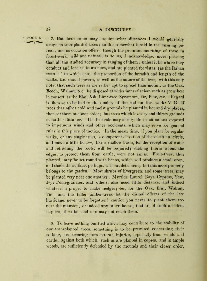 • BOOK I. 7. But here some may inquire what distances I would generally assign to transplanted trees; to this somewhat is said in the ensuing pe- riods, and as occasion offers; though the promiscuous rising of them in forest-work, wild and natural, is to us, I acknowledge, more pleasing than all the studied accuracy in ranging of them; unless it be where they conduct and lead us to avenues, and are planted for vistas, (as the Italian term is,) in which case, the proportion of the breadth and length of the walks, &c. should govern, as well as the nature of the tree; with this only note, that such trees as are rather apt to spread than mount, as the Oak, Beech, Walnut, &c. be disposed at wider intervals than such as grow best in consort, as the Elm, Ash, Lime-tree. Sycamore, Fir, Pine, &c. Regard is likewise to be had to the quality of the soil for this work: V. G. If trees that affect cold and moist grounds be planted in hot and dry places, then set them at closer order; but trees which love dry and thirsty grounds at farther distance. The like rule may also guide in situations exposed to impetuous winds and other accidents, which may serve for general rules in this piece of tactics. In the mean time, if you plant for regular walks, or any single trees, a competent elevation of the earth in circle, and made a little hollow, like a shallow basin, for the reception of water and refreshing the roots, will be required; sticking thorns about the edges, to protect them from cattle, were not amiss. Fruit-trees, thus planted, may be set round with beans, which will produce a small crop, and shade the surface, perhaps, without detriment; but this more properly belongs to the garden. Most shrubs of Evergreen, and some trees, may be planted very near one another ; Myrtles, Laurel, Bays, Cypress, Yew, Ivy* Pomegranates, and others, also need little distance, and indeed whatever is proper to make hedges; -but for the Oak, Elm, Walnut, Firs, and the taller timber-trees, let the dismal effects of the late hurricane, never to be forgotten! caution you never to plant them too near the mansion, or indeed any other house, that so, if such accident _ happen, their fall and ruin may not reach them. 8. To leave nothing omitted which may contribute to the stability of our transplanted trees, something is to be premised concerning their staking, and securing from external injuries, especially from winds and cattle; against both which, such as are planted in copses, and in ample woods, are sufficiently defended by the mounds and their closer order,