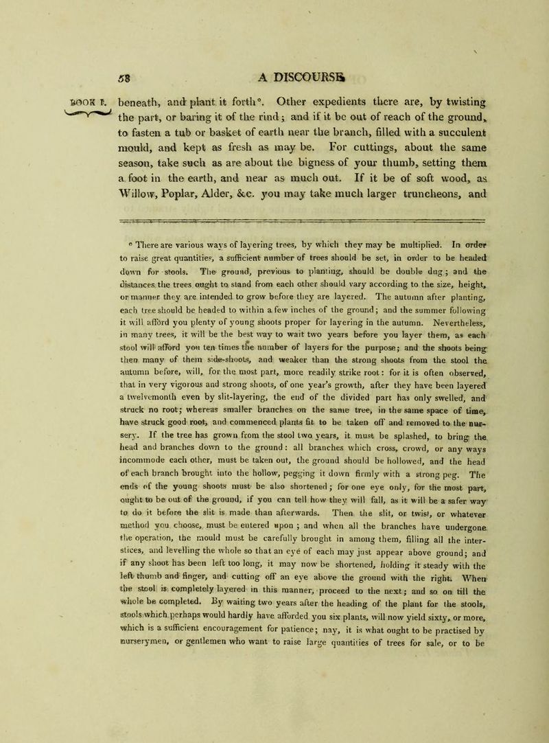 BOOK I. beneath, and plant, it forth0. Other expedients there are, by twisting the part, or baring it of the rind; and if it be out of reach of the ground* to fasten a tub or basket of earth near the branch, filled with a succulent mould, and kept as fresh as may be. For cuttings, about the same season, take such as are about the bigness of your thumb, setting them a foot in the earth, and near as much out. If it be of soft wood, as Willow, Poplar, Alder, &c. you may take much larger truncheons, and 0 There are various ways of layering trees, by which they may be multiplied. In order to raise great quantities, a sufficient number of trees should be set, in order to be headed down for stools. The ground, previous to planting, should be double dug; and the distances the trees ought to stand from each other should vary according to the size, height, or manner they are intended to grow before they are layered. The autumn after planting, each tree should be headed to within a few inches of the ground; and the summer following it will afford you plenty of young shoots proper for layering in the autumn. Nevertheless, in many trees, it will be the best way to wait two years before you layer them, as each stool will afford you ten times the number of layers for the purpose; and the shoots being then many of them side-shoots, and weaker than the strong shoots from the stool the autumn before, will, for the most part, more readily strike root: for it is often observed, that in very vigorous and strong shoots, of one year’s growth, after they have been layered a twelvemonth even by slit-layering, the end of the divided part has only swelled, and struck no root; whereas smaller branches on the same tree, in the same space of time, have struck good root, and commenced plants fit to be taken off and removed to the nur- sery. If the tree has grown from the stool two years, it must be splashed, to bring the head and branches down to the ground: all branches which cross, crowd, or any ways incommode each other, must be taken out, the ground should be hollowed, and the head of each branch brought into the hollow, pegging it down firmly with a strong peg. The ends of the young shoots must be also shortened; for one eye only, for the most part, ought to be out of the ground, if you can tell how they will fall, as it will be a safer way to do it before the slit is made than afterwards. Then the slit, or twist, or whatever method you choose, must be entered upon ; and when all the branches have undergone the operation, the mould must be carefully brought in among them, filling all the inter- stices, and levelling the whole so that an eye of each may just appear above ground; and if any shoot has been left too long, it may now be shortened, holding it steady with the left thumb and finger, and cutting off an eye above the ground with the right. When the stool is completely layered in this manner, proceed to the next; and so on till the wnole be completed. Ly waiting two years after the heading of the plant for the stools, stools which perhaps would hardly have afforded you six plants, will now yield sixty, or more, which is a sufficient encouragement for patience; nay, it is what ought to be practised by nurserymen, or gentlemen who want to raise large quantities of trees for sale, or to be
