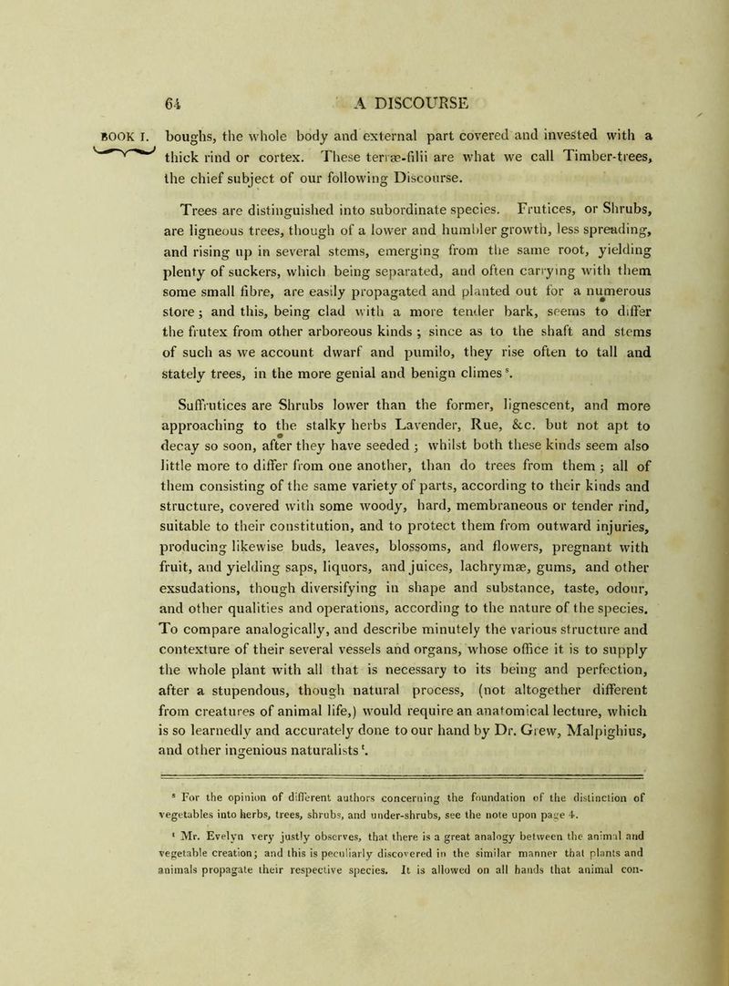 BOOK I. boughs, the whole body and external part covered and invested with a thick rind or cortex. These teri se-filii are what we call Timber-trees, the chief subject of our following Discourse. Trees are distinguished into subordinate species. Frutices, or Shrubs, are ligneous trees, though of a lower and humbler growth, less spreading, and rising up in several stems, emerging from the same root, yielding plenty of suckers, which being separated, and often carrying with them some small fibre, are easily propagated and planted out for a numerous store; and this, being clad with a more tender bark, seems to differ the frutex from other arboreous kinds ; since as to the shaft and stems of such as we account dwarf and pumilo, they rise often to tall and stately trees, in the more genial and benign climes5. Suffrutices are Shrubs lower than the former, lignescent, and more approaching to the stalky herbs Lavender, Rue, &c. but not apt to decay so soon, after they have seeded ; whilst both these kinds seem also little more to differ from one another, than do trees from them ; all of them consisting of the same variety of parts, according to their kinds and structure, covered with some woody, hard, membraneous or tender rind, suitable to their constitution, and to protect them from outward injuries, producing likewise buds, leaves, blossoms, and flowers, pregnant with fruit, and yielding saps, liquors, and juices, lachrymae, gums, and other exsudations, though diversifying in shape and substance, taste, odour, and other qualities and operations, according to the nature of the species. To compare analogically, and describe minutely the various structure and contexture of their several vessels and organs, whose office it is to supply the whole plant with all that is necessary to its being and perfection, after a stupendous, though natural process, (not altogether different from creatures of animal life,) would require an anatomical lecture, which is so learnedly and accurately done to our hand by Dr. Giew, Malpighius, and other ingenious naturalists O s For the opinion of different authors concerning the foundation of the distinction of vegetables into herbs, trees, shrubs, and under-shrubs, see the note upon page 4. * Mr. Evelyn very justly observes, that there is a great analogy between the animal and vegetable creation; and this is peculiarly discovered in the similar manner that plants and animals propagate their respective species. It is allowed on all hands that animal con* *