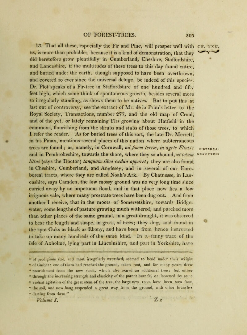 13. That all these, especially the Fir and Pine, will prosper well with CH. xxib us, is more than probable; because it is a kind of demonstration, that they did heretofore grow plentifully in Cumberland, Cheshire, Staffordshire, and Lancashire, if the multitudes of these trees to this day found entire, and buried under the earth, though supposed to have been overthrown, and covered so ever since the universal deluge, be indeed of this species. Dr. Plot speaks of a Fir-tree in Staffordshire of one hundred and fifty feet high, which some think of spontaneous growth, besides several more so irregularly standing, as shows them to be natives. But to put this at last out of controversy, see the extract of Mr. de la Prim’s letter to the Royal Society, Transactions, number 277, and the old map of Croul, and of the yet, or lately remaining Firs growing about Hatfield in the commons, flourishing from the shrubs and stubs of those trees, to which I refer the reader. As for buried trees of this sort, the late Dr. Merrett, in his Pinax, mentions several places of this nation where subterraneous trees are found ; as, namely, in Cornwall, adfinem terrce, in agris Flints; subterra- and in Pembrokeshire, towards the shore, where they so abound, ut to turn NEAN TREES litlns (says the. Doctor) tanquam silva cadua apparet; they are also found in Cheshire, Cumberland, and Anglesey, and in several of our Euro- boreal tracts, where they are Called Noah’s Ark. By Chatnesse, in Lan- cashire, says Camden, the low mossy ground was no very long time since carried away by an impetuous flood, and in that place now lies a low irriguous vale, where many prostrate trees have been dug out. And from another I receive, that in the moors of Somersetshire, towards Bridge- water, some lengths of pasture growing much withered, and parched more than other places of the same ground, in a great drought, it was observed to bear the length and shape, in gross, of trees; they dug, and found in the spot Oaks as black as Ebony, and have been from hence instructed to take tip many hundreds of the same kind. In a fenny tract of the Isle of Axholme, lying part in Lincolnshire, and part in Yorkshire, have “ of prodigious size, and most irregularly wreathed, seemed to bend under their weight “of timber: one of them had reached the ground, taken root, and for many years- drew “nourishment from the new stock, which also reared an additional tree: but either “ through the increasing strength and elasticity of the parent branch, or loosened by some “ violent agitation of the great stem of the tree, the large new roots have been torn from  the soil, and now hang suspended a great way from the ground, with other branches “ darting from them/’ Volume /. Z z -