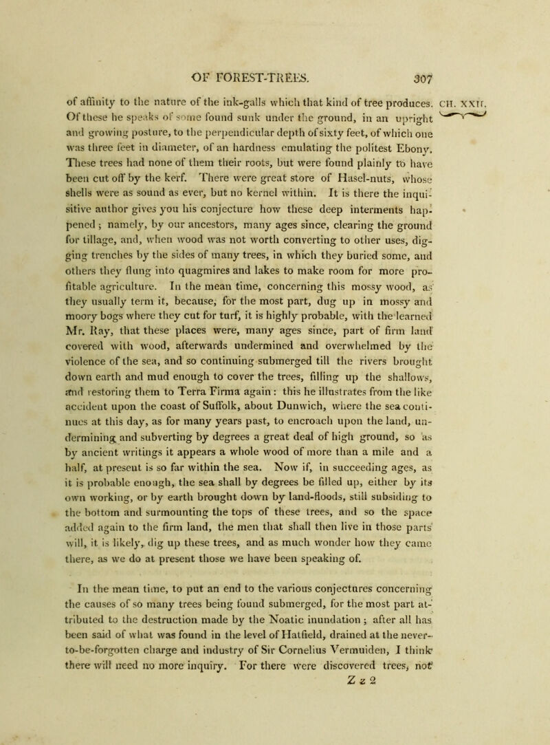 of affinity to the nature of the ink-galls which that kind of tree produces. CH. xxir. Of these he speaks of some found sunk under the ground, in an upright and growing posture, to the perpendicular depth of sixty feet, of which one was three feet in diameter, of an hardness emulating the politest Ebonv. These trees had none of them their roots, but were found plainly t'o have been cut off by the kerf. There were great store of Hasel-nuts, whose shells were as sound as ever, but no kernel within. It is there the inqui- sitive author gives you his conjecture how these deep interments hap- pened ; namely, by our ancestors, many ages since, clearing the ground for tillage, and, when wood was not worth converting to other uses, dig- ging trenches by the sides of many trees, in which they buried some, and others they (lung into quagmires and lakes to make room for more pro- fitable agriculture. In the mean time, concerning this mossy wood, as they usually term it, because, for the most part, dug up in mossy and moory bogs where they cut for turf, it is highly probable, with the learned Mr. Ray, that these places were, many ages since, part of firm land covered with wood, afterwards undermined and overwhelmed by the violence of the sea, and so continuing submerged till the rivers brought down earth and mud enough to cover the trees, filling up the shallows, mid restoring them to Terra Firma again : this he illustrates from the like accident upon the coast of Suffolk, about Dunwich, where the sea conti- nues at this day, as for many years past, to encroach upon the land, un- dermining and subverting by degrees a great deal of high ground, so as by ancient writings it appears a whole wood of more than a mile and a half, at present is so far within the sea. Now if, in succeeding ages, as it is probable enough, the sea shall by degrees be filled up, either by its own working, or by earth brought down by land-floods, still subsiding to the bottom and surmounting the tops of these trees, and so the space added again to the firm land, the men that shall then live in those parts will, it is likely, dig up these trees, and as much wonder how they came there, as we do at present those we have been speaking of. In the mean time, to put an end to the various conjectures concerning the causes of so many trees being found submerged, for the most part at- tributed to the destruction made by the Noatic inundation ; after all has been said of what was found in the level of Hatfield, drained at the never- to-be-forgotten charge and industry of Sir Cornelius Vermuiden, I think* there will need no more inquiry. For there were discovered trees, nof Z z 2