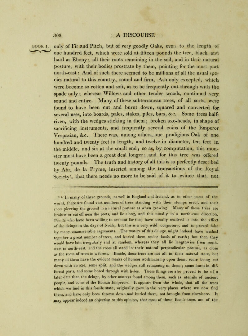 BOOK I. only of Fii‘ and Pitch, but of very goodly Oaks, even to the length of one hundred feet, which were sold at fifteen pounds the tree, black and hard as Ebony; all their roots remaining in the soil, and in their natural posture, with their bodies prostrate by them, pointing for the most part north-east: And of such there seemed to be millions of all the usual spe- cies natural to this country, sound and firm. Ash only excepted, which were become so rotten and soft, as to be frequently cut through with the spade only; whereas Willows and other tender woods, continued very sound and entire. Many of these subterranean trees, of all sorts, were found to have been cut and burnt down, squared and converted for several uses, into boards, pales, stakes, piles, bars, &c. Some trees half- riven, with the wedges sticking in them; broken axe-heads, in shape of sacrificing instruments, and frequently several coins of the Emperor Vespasian, &c. There was, among others, one prodigious Oak of one hundred and twenty feet in length, and twelve in diameter, ten feet in the middle, and six at the small end; so as, by computation, this mon- ster must have been a great deal longer; and for this tree was offered twenty pounds. The truth and history of all this is so perfectly described by Abr. de la Pryme, inserted among the transactions of the Royal Society', that there needs no more to be said of it to evince that, not * <> In many of these grounds, as well in England and Ireland, as in other parts of the world, there are found vast numbers of trees standing with their stumps erect, and their roots piercing the ground in a natural posture as when growing. Many' of those trees are broken or cut off near the roots, and lie along, and this usually in a north-east direction. People who have been willing to account for this, have usually resolved it into the effect of the deluge in the days of Noah; but this is a very wild conjecture, and is proved false by many unanswerable arguments. The waters of this deluge might indeed have washed together a great number of trees, and buried them under loads of earth ; but then they would have lain irregularly and at random, whereas they all lie lengthwise from south- west to north-east, and the roots all stand in their natural perpendicular posture, as close as the roots of trees in a forest. Beside, these trees are not all in their natural state, but many of them have the evident marks of human workmanship upon them, some being cut down with an axe, some split, and the wedges still remaining in them ; some burnt in dif- ferent parts, and some bored through with holes. These things are also proved to be of a later date than the deluge, by other matters found among them, such as utensils of ancient people, and coins of the Roman Emperors. It appears from the whole, that all the trees which we find in this fossile state, originally grew in the very places where we now find them, and have only been thrown down and buried there, not brought from elsewhere. It 40ay appear indeed an objection to this opinion, that most of these fossile-trees are of the