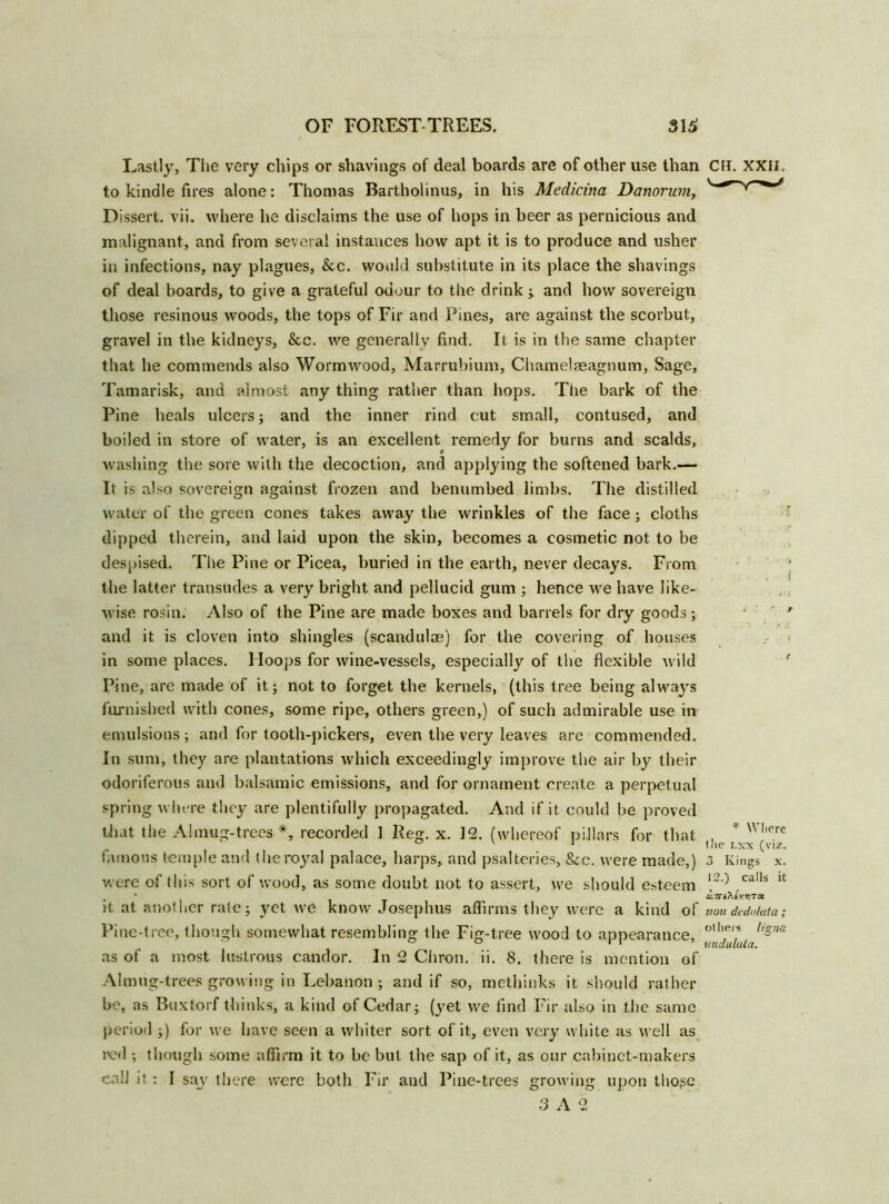 Lastly, The very chips or shavings of deal boards are of other use than CM. XXII. to kindle fires alone: Thomas Bartholinus, in his Medicina Danorum, Dissert, vii. where he disclaims the use of hops in beer as pernicious and malignant, and from several instances how apt it is to produce and usher in infections, nay plagues, &c. would substitute in its place the shavings of deal boards, to give a grateful odour to the drink ; and how sovereign those resinous woods, the tops of Fir and Pines, are against the scorbut, gravel in the kidneys, &c. we generally find. It is in the same chapter that he commends also Wormwood, Marrubium, Chamelseagnum, Sage, Tamarisk, and almost any thing rather than hops. The bark of the Pine heals ulcers; and the inner rind cut small, contused, and boiled in store of water, is an excellent remedy for burns and scalds, washing the sore with the decoction, and applying the softened bark.— It is also sovereign against frozen and benumbed limbs. The distilled water of the green cones takes away the wrinkles of the face; cloths dipped therein, and laid upon the skin, becomes a cosmetic not to be despised. The Pine or Picea, buried in the earth, never decays. From the latter transudes a very bright and pellucid gum ; hence we have like- wise rosin. Also of the Pine are made boxes and barrels for dry goods; and it is cloven into shingles (scandulae) for the covering of houses in some places. Hoops for wine-vessels, especially of the flexible wild Pine, are made of it; not to forget the kernels, (this tree being always furnished with cones, some ripe, others green,) of such admirable use in emulsions; and for tooth-pickers, even the very leaves are commended. In sum, they are plantations which exceedingly improve the air by their odoriferous and balsamic emissions, and for ornament create a perpetual spring where they are plentifully propagated. And if it could be proved that the Almug-trees *, recorded 1 Reg. x. 12. (whereof pillars for that , * vn,ere ° v 1 the lxx (viz. famous temple and the royal palace, harps, and psalteries, See. were made,) 3 Kings x. were of tins sort of wood, as some doubt not to assert, we should esteem ‘2') ,calls u . * Ge.7Tihty.YiTa. it at another rate; yet we know Josephus affirms they were a kind of non dedotata; Pine-tree, though somewhat resembling the Fig-tree wood to appearance, °^]at l'sna as of a most lustrous candor. In 2 Chron. ii. 8. there is mention of Almug-trees growing in Lebanon ; and if so, methinks it should rather be, as Buxtorf thinks, a kind of Cedar; (yet we find Fir also in the same period ;) for we have seen a whiter sort of it, even very white as well as red ; though some affirm it to be but the sap of it, as our cabinet-makers call it: I say there were both Fir and Pine-trees growing upon tlio^c 3 A 2