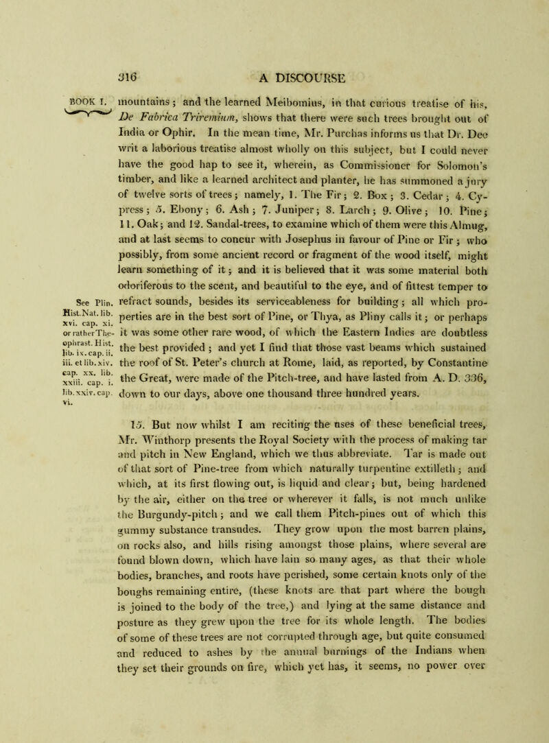 BOOK I. See Plin. Hist.Nat. lib. xvi. cap. xi. or rat her The- ophrast. Hist. Jib. i\'. cap. ii. iii. et lib.xiv. cap. xx. lib. xxiii. cap. i. lib.xxiv. cap. vi. mountains ; and the learned Meibomius, in that curious treatise of his, De Fabrica Triremium, shows that there were such trees brought out of India or Ophir. In the mean time, Mr. Purchas informs us that Dr. Dee writ a laborious treatise almost wholly on this subject, but I could never have the good hap to see it, wherein, as Commissioner for Solomon’s timber, and like a learned architect and planter, he has summoned a jury of twelve sorts of trees; namely, 1. The Fir; 2. Box; 3. Cedar; 4. Cy- press; 5. Ebony; 6. Ash; 7. Juniper; 8. Larch; 9. Olive; 10. Pine; 11. Oak; and 12. Sandal-trees, to examine which of them were this Almug, and at last seems to concur with Josephus in favour of Pine or Fir ; who possibly, from some ancient record or fragment of the wood itself, might learn something of it; and it is believed that it was some material both odoriferous to the scent, and beautiful to the eye, and of fittest temper to refract sounds, besides its serviceableness for building; all which pro- perties are in the best sort of Pine, or Thya, as Pliny calls it; or perhaps it was some other rare wood, of which the Eastern Indies are doubtless the best provided ; and yet I find that those vast beams which sustained the roof of St. Peter’s church at Rome, laid, as reported, by Constantine the Great, were made of the Pitch-tree, and have lasted from A. D. 336, down to our days, above one thousand three hundred years. 15. But now whilst I am reciting the uses of these beneficial trees, Mr. Winthorp presents the Royal Society with the process of making tar and pitch in New England, which we thus abbreviate. Tar is made out of that sort of Pine-tree from which naturally turpentine extilleth ; and which, at its first flowing out, is liquid and clear; but, being hardened by the air, either on the tree or wherever it falls, is not much unlike the Burgundy-pitch; and we call them Pitch-pines out of which this gummy substance transudes. They grow upon the most barren plains, on rocks also, and hills rising amongst those plains, where several are found blown down, which have lain so many ages, as that their whole bodies, branches, and roots have perished, some certain knots only of the boughs remaining entire, (these knots are that part where the bough is joined to the body of the tree,) and lying at the same distance and posture as they grew upon the tree for its whole length. The bodies of some of these trees are not corrupted through age, but quite consumed and reduced to ashes by the annual burnings of the Indians when they set their grounds on fire, which yet has, it seems, no power over