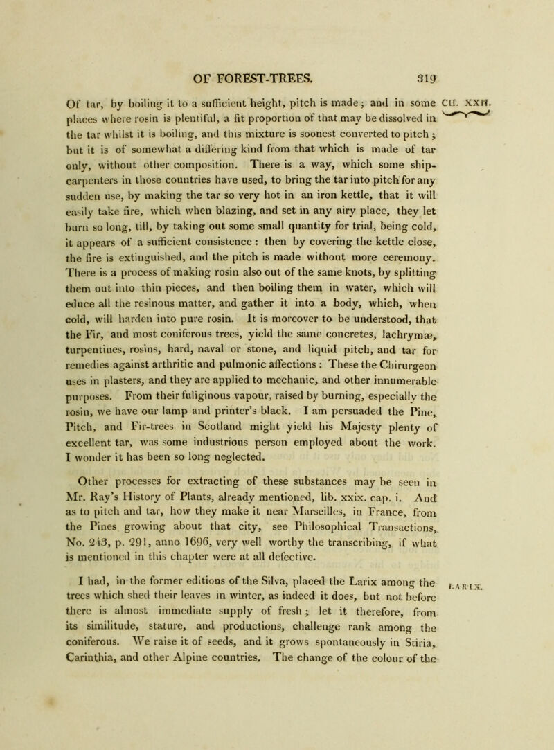 Of tar, by boiling it to a sufficient height, pitch is made; and in some CLI. XXI?. places where rosin is plentiful, a fit proportion of that may be dissolved in the tar whilst it is boiling, and this mixture is soonest converted to pitch ; but it is of somewhat a differing kind from that which is made of tar only, without other composition. There is a way, which some ship- carpenters in those countries have used, to bring the tar into pitch for any sudden use, by making the tar so very hot in an iron kettle, that it will easily take fire, which when blazing, and set in any airy place, they let burn so long, till, by taking out some small quantity for trial, being cold, it appears of a sufficient consistence : then by covering the kettle close, the fire is extinguished, and the pitch is made without more ceremony. There is a process of making rosin also out of the same knots, by splitting them out into thin pieces, and then boiling them in water, which will educe all the resinous matter, and gather it into a body, which, when cold, will harden into pure rosin. It is moreover to be understood, that the Fir, and most coniferous trees, yield the same concretes, lachrymee^ turpentines, rosins, hard, naval or stone, and liquid pitch, and tar for remedies against arthritic and pulmonic affections : These the Chirurgeon uses in plasters, and they are applied to mechanic, and other innumerable purposes. From their fuliginous vapour, raised by burning, especially the rosin, we have our lamp and printer’s black. I am persuaded the Pine, Pitch, and Fir-trees in Scotland might yield his Majesty plenty of excellent tar, was some industrious person employed about the work. I wonder it has been so long neglected. Other processes for extracting of these substances may be seen in Mr. Ray’s History of Plants, already mentioned, lib. xxix. cap. i. And as to pitch and tar, how they make it near Marseilles, in France, from the Pines growing about that city, see Philosophical Transactions, No. 243, p. 291, anno 1696, very well worthy the transcribing, if what is mentioned in this chapter were at all defective. I had, in the former editions of the Silva, placed the Larix among the L\rix trees which shed their leaves in winter, as indeed it does, but not before there is almost immediate supply of fresh; let it therefore, from its similitude, stature, and productions, challenge rank among the coniferous. We raise it of seeds, and it grows spontaneously in Stiria, Carinthia, and other Alpine countries. The change of the colour of the