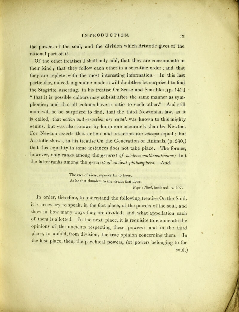 ιχ the powers of the soul, and the division which Aristotle gives of the rational part of it. Of the other treatises I shall only add, that they are consummate in their kind ; that they follow each other in a scientific order; and that they are replete with the most interesting information. In this last particular,, indeed, a genuine modern will doubtless be surprized to find the Stagirite asserting, in his treatise On Sense and Sensibles, (p. 141,) “ that it is possible colours may subsist after the same manner as sym- phonies; and that all colours have a ratio to each other/5 And still more will he be surprized to find, that the third Newtonian law, as it is called, that action and re-action are equal, was known to this mighty genius, but was also known by him more accurately than by Newton. For Newton asserts that action and re-action are always equal; but Aristotle shows, in his treatise On the Generation of Animals, (p. 390,) that this equality in some instances does not take place. The former, however, only ranks among the greatest of modern mathematicians; but the latter ranks among the greatest of ancient philosophers. And, The race of these, superior far to those. As he that thunders to the stream that flows. Pope’s Iliad, book xxi. v. 207. In order, therefore, to understand the following treatise On the Soul, it is necessary to speak, in the first place, of the powers of the soul, and show in how many ways they are divided, and what appellation each of them is allotted. In the next place, it is requisite to enumerate the opinions of the ancients respecting these powers : and in the third place, to unfold, from division, the true opinion concerning them. In tne first place, then, the psychical powers, (or powers belonging to the soul,)
