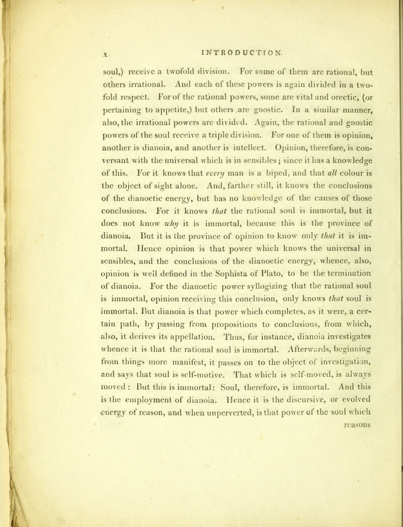X soul,) receive a twofold division. For some of them are rational, but others irrational. And each of these powers is again divided in a two- fold respect. For of the rational powers, some are vital and orectic, (or pertaining to appetite,) but others are gnostic. In a similar manner, also, the irrational powers are divided. Again, the rational and gnostic powers of the soul receive a triple division. For one of them is opinion, another is dianoia, and another is intellect. Opinion, therefore, is con- versant with the universal which is in sensibles ; since it has a knowledge of this. For it knows that every man is a biped, and that all colour is the object of sight alone. And, farther still, it knows the conclusions of the dianoetic energy, but has no knowledge of the causes of those conclusions. For it knows that the rational soul is immortal, but it does not know why it is immortal, because this is the province of dianoia. But it is the province of opinion to know only that it is im- mortal. Hence opinion is that power which knows the universal in sensibles, and the conclusions of the dianoetic energy, whence, also, opinion is well defined in the Sophista of Plato, to be the termination of dianoia. For the dianoetic power syllogizing that the rational soul is immortal, opinion receiving this conclusion, only knows that soul is immortal. But dianoia is that power which completes, as it were, a cer- tain path, by passing from propositions to conclusions, from which, also, it derives its appellation. Thus, for instance, dianoia investigates whence it is that the rational soul is immortal. Afterwards, beginning from things more manifest, it passes on to the object of investigation, and says that soul is self-motive. That which is self-moved, is always moved: But this is immortal: Soul, therefore, is immortal. And this is the employment of dianoia. Hence it is the discursive, or evolved ■energy of reason, and when unperverted, is that power of the soul which reasons
