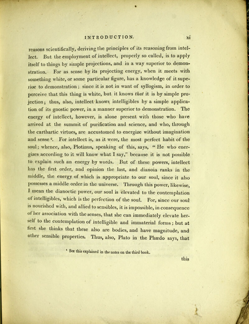 reasons scientifically, deriving the principles of its reasoning from intel- lect. But the employment of intellect, properly so called, is to apply itself to things by simple projections, and in a way superior to demon- stration. For as sense by its projecting energy, when it meets with something white, or some particular figure, has a knowledge of it supe- rior to demonstration ; since it is not in want of syllogism, in order to perceive that this thing is white, but it knows that it is by simple pro* jection; thus, also, intellect knows intelligibles by a simple applica- tion of its gnostic power, in a manner superior to demonstration. The energy of intellect, however, is alone present with those who have arrived at the summit of purification and science, and who, through the carthartic virtues, are accustomed to energize without imagination and sense 2. For intellect is, as it were, the most perfect habit of the soul; whence, also, Plotinus, speaking of this, says, “ He who ener- gizes according to it will know what I say,” because it is not possible to explain such an energy by words. But of these powers, intellect has the first order, and opinion the last, and dianoia ranks in the middle, the energy of which is appropriate to our soul, since it also possesses a middle order in the universe. Through this power, likewise, I mean the dianoetic power, our soul is elevated to the contemplation of intelligibles, which is the perfection of the soul. For, since our soul is nourished with, and allied to sensibles, it is impossible, in consequence of her association with the senses, that she can immediately elevate her- self to the contemplation of intelligible and immaterial forms ; but at fiist she thinks that these also are bodies, and have magnitude, and other sensible properties. Thus, also, Plato in the Phmdo says, that i See this explained in the notes on the third book. this