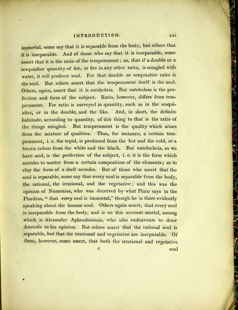 immortal, some say that it is separable from the body, but others that it is inseparable. And of those who say that it is inseparable, some assert that it is the ratio of the temperament; as, that if a double or a sesquialter quantity of fire, or fire in any other ratio, is mingled with water, it will produce soul. Tor that double or sesquialter ratio is the soul. But others assert that the temperament itself is the soul. Others, again, assert that it is entelecheia. But entelecheia is the per- fection and form of the subject. Ratio, however, differs from tem- perament. For ratio is surveyed in quantity, such as in the sesqui- alter, or in the double, and the like. And, in short, the definite habitude, according to quantity, of this thing to that is the ratio of the things mingled. But temperament is the quality which arises from the mixture of qualities. Thus, for instance, a certain tem- perament, i. e. the tepid, is produced from the hot and the cold, or a brown colour from the white and the black. But entelecheia, as we have said, is the perfection of the subject, i. e. it is the form which accedes to matter from a certain composition of the elements; as to clay the form of a shell accedes. But of those who assert that the soul is separable, some say that every soul is separable from the body, the rational, the irrational, and the vegetative; and this was the opinion of Numenius, who was deceived by what Plato says in the Phffidrus, “ that every soul is immortal,” though he is there evidently speaking about the human soul. Others again assert, that every soul is inseparable from the body, and is on this account mortal, among which is Alexander Aphrodisiensis, who also endeavours to draw Aristotle to his opinion. But others assert that the rational soul is separable, but that the irrational and vegetative are inseparable. Of these, however, some assert, that both the irrational and vegetative c soul