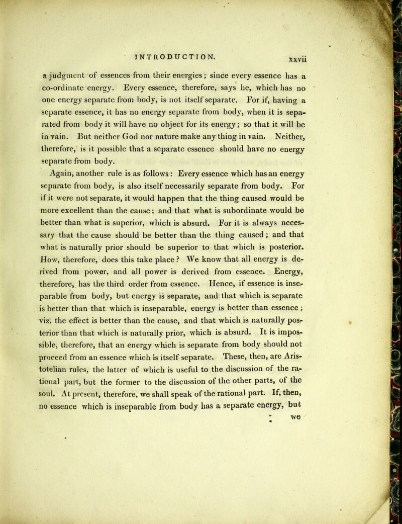 a judgment of essences from their energies; since every essence has a co-ordinate energy. Every essence, therefore, says he, which has no one energy separate from body, is not itself separate. For if, having a separate essence, it has no energy separate from body, when it is sepa- rated from body it will have no object for its energy; so that it will be in vain. But neither God nor nature make any thing in vain. Neither, therefore, is it possible that a separate essence should have no energy separate from body. Again, another rule is as follows : Every essence which has an energy separate from body, is also itself necessarily separate from body. For if it were not separate, it would happen that the thing caused would be more excellent than the cause; and that what is subordinate would be better than what is superior, which is absurd. For it is always neces- sary that the cause should be better than the thing caused; and that what is naturally prior should be superior to that which is posterior. How, therefore, does this take place ? We know that all energy is de- rived from power, and all power is derived from essence. Energy, therefore, has the third order from essence. Hence, if essence is inse^ parable from body, but energy is separate, and that which is separate is better than that which is inseparable, energy is better than essence ; viz. the effect is better than the cause, and that which is naturally pos>- terior than that which is naturally prior, which is absurd. It is impos- sible, therefore, that an energy which is, separate from body should not proceed from an essence which is itself separate. These, then, are Aris- totelian rules, the latter of which is useful to the discussion of the ra- tional part, but the former to the discussion of the other parts, of the soul. At present, therefore, we shall speak of the rational part. If, then, no essence which is inseparable from body has a separate energy, but - we
