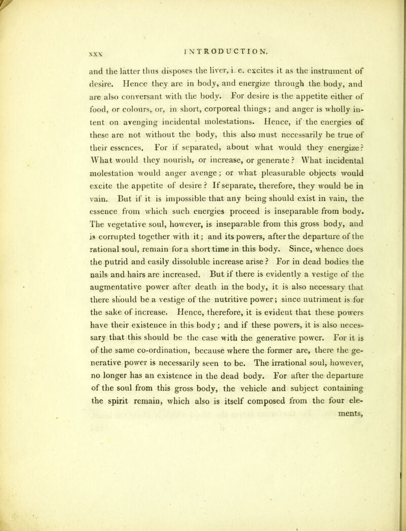 and the latter thus disposes the liver, i. e. excites it as the instrument of desire. Hence they are in body, and energize through the body, and are also conversant with the body. For desire is the appetite either of food, or colours, or, in short, corporeal things; and anger is wholly in- tent on avenging incidental molestations. Hence, if the energies of these are not without the body, this also must necessarily be true of their essences. For if separated, about what would they energize? What would they nourish, or increase, or generate ? What incidental molestation would anger avenge; or what pleasurable objects would excite the appetite of desire ? If separate, therefore, they would be in vain. But if it is impossible that any being should exist in vain, the essence from which such energies proceed is inseparable from body. The vegetative soul, however, is inseparable from this gross body, and is corrupted together with it; and its powers, after the departure of the rational soul, remain fora short time in this body. Since, whence does the putrid and easily dissoluble increase arise ? For in dead bodies the nails and hairs are increased. But if there is evidently a vestige of the augmentative power after death in the body, it is also necessary that there should be a vestige of the nutritive power; since nutriment is for the sake of increase. Hence, therefore, it is evident that these powers have their existence in this body; and if these powers, it is also neces- sary that this should be the case with the generative power. For it is of the same co-ordination, because where the former are, there the ge- nerative power is necessarily seen to be. The irrational soul, however, no longer has an existence in the dead body. For after the departure of the soul from this gross body, the vehicle and subject containing the spirit remain, which also is itself composed from the four ele- ments.