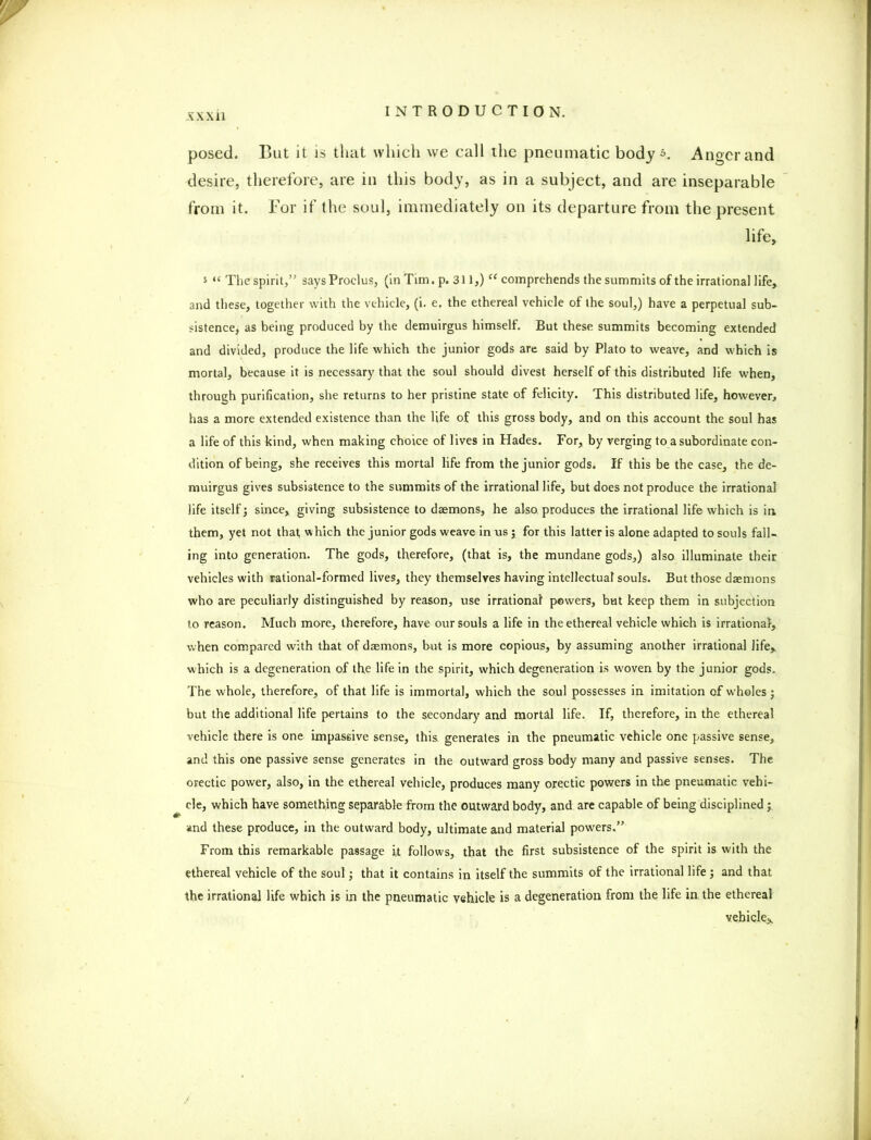posed. But it is that which we call the pneumatic body Anger and desire, therefore, are in this body, as in a subject, and are inseparable from it. For if the soul, immediately on its departure from the present life, J lf The spirit,” says Proclus, (in Tim. p. 311,) “ comprehends the summits of the irrational life, and these, together with the vehicle, (i. e. the ethereal vehicle of the soul,) have a perpetual sub- sistence, as being produced by the demuirgus himself. But these summits becoming extended and divided, produce the life which the junior gods are said by Plato to weave, and which is mortal, because it is necessary that the soul should divest herself of this distributed life when, through purification, she returns to her pristine state of felicity. This distributed life, however, has a more extended existence than the life of this gross body, and on this account the soul has a life of this kind, when making choice of lives in Hades. For, by verging to a subordinate con- dition of being, she receives this mortal life from the junior gods. If this be the case, the de- muirgus gives subsistence to the summits of the irrational life, but does not produce the irrational life itself; since, giving subsistence to daemons, he also, produces the irrational life which is in them, yet not that which the junior gods weave in us; for this latter is alone adapted to souls fall- ing into generation. The gods, therefore, (that is, the mundane gods,) also illuminate their vehicles with rational-formed lives, they themselves having intellectual souls. But those daemons who are peculiarly distinguished by reason, use irrational powers, but keep them in subjection to reason. Much more, therefore, have our souls a life in the ethereal vehicle which is irrational, when compared with that of daemons, but is more copious, by assuming another irrational life, which is a degeneration of the life in the spirit, which degeneration is woven by the junior gods. The whole, therefore, of that life is immortal, which the soul possesses in imitation of wholes j but the additional life pertains to the secondary and mortal life. If, therefore, in the ethereal vehicle there is one impassive sense, this generates in the pneumatic vehicle one passive sense, and this one passive sense generates in the outward gross body many and passive senses. The orectic power, also, in the ethereal vehicle, produces many orectic powers in the pneumatic vehi- cle, which have something separable from the outward body, and are capable of being disciplined; and these produce, in the outward body, ultimate and material powers.” From this remarkable passage it follows, that the first subsistence of the spirit is with the ethereal vehicle of the soul; that it contains in itself the summits of the irrational life ; and that the irrational life which is in the pneumatic vehicle is a degeneration from the life in the ethereal vehicle,.