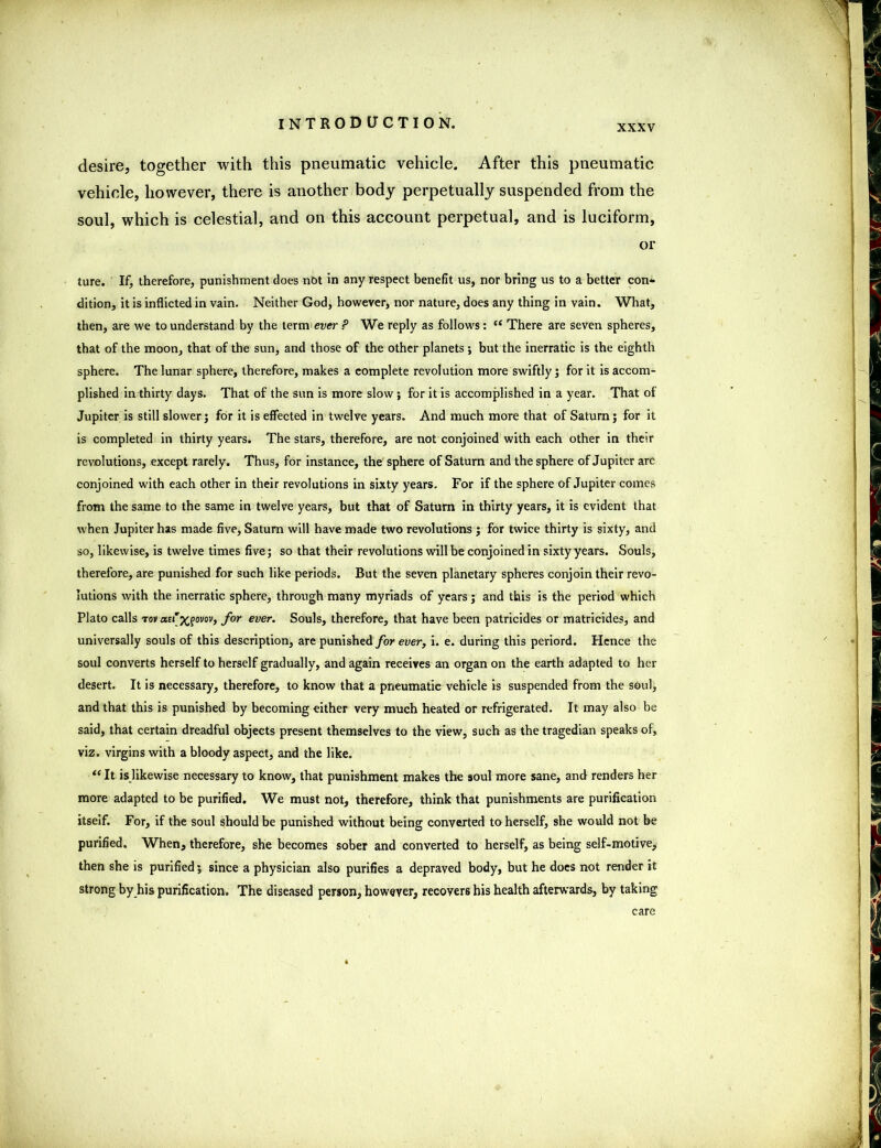 xxxv desire, together with this pneumatic vehicle. After this pneumatic vehicle, however, there is another body perpetually suspended from the soul, which is celestial, and on this account perpetual, and is luciform, or ture. If, therefore, punishment does not in any respect benefit us, nor bring us to a better con- dition, it is inflicted in vain. Neither God, however, nor nature, does any thing in vain. What, then, are we to understand by the term ewer ? We reply as follows: (t There are seven spheres, that of the moon, that of the sun, and those of the other planets ; but the inerratic is the eighth sphere. The lunar sphere, therefore, makes a complete revolution more swiftly; for it is accom- plished in thirty days. That of the sun is more slow; for it is accomplished in a year. That of Jupiter is still slower; for it is effected in twelve years. And much more that of Saturn; for it is completed in thirty years. The stars, therefore, are not conjoined with each other in their revolutions, except rarely. Thus, for instance, the sphere of Saturn and the sphere of Jupiter are conjoined with each other in their revolutions in sixty years. For if the sphere of Jupiter comes from the same to the same in twelve years, but that of Saturn in thirty years, it is evident that when Jupiter has made five, Saturn will have made two revolutions ; for twice thirty is sixty, and so, likewise, is twelve times five; so that their revolutions will be conjoined in sixty years. Souls, therefore, are punished for such like periods. But the seven planetary spheres conjoin their revo- lutions with the inerratic sphere, through many myriads of years; and this is the period which Plato calls τοναΐ'χξονον, for ever. Souls, therefore, that have been patricides or matricides, and universally souls of this description, are punished for ever, i. e. during this periord. Hence the soul converts herself to herself gradually, and again receives an organ on the earth adapted to her desert. It is necessary, therefore, to know that a pneumatic vehicle is suspended from the soul, and that this is punished by becoming either very much heated or refrigerated. It may also be said, that certain dreadful objects present themselves to the view, such as the tragedian speaks of, viz. virgins with a bloody aspect, and the like. u It is likewise necessary to know, that punishment makes the soul more sane, and renders her more adapted to be purified. We must not, therefore, think that punishments are purification itseif. For, if the soul should be punished without being converted to herself, she would not be purified. When, therefore, she becomes sober and converted to herself, as being self-motive, then she is purified; since a physician also purifies a depraved body, but he does not render it strong by his purification. The diseased person, however, recovers his health afterwards, by taking care