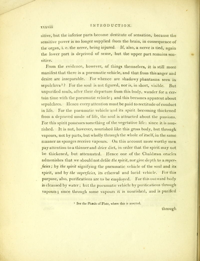 sitive, but the inferior parts become destitute of sensation, because the sensitive power is no longer supplied from the brain, in consequence of the organ, i. e. the nerve, being injured. If, also, a nerve is tied, again the lower part is deprived of sense, but the upper part remains sen- sitive. From the evidence, however, of things themselves, it is still more manifest that there is a pneumatic vehicle, and that from this anger and desire are inseparable. For whence are shadowy phantasms seen in sepulchres7? For the soul is not figured, nor is, in short, visible. But unpurified souls, after their departure from this body, wander for a cer- tain time with the pneumatic vehicle ; and this becomes apparent about sepulchres. Hence every attention must be paid to rectitude of conduct in life. For the pneumatic vehicle and its spirit becoming thickened from a depraved mode of life, the soul is attracted about the passions. For this spirit possesses something of the vegetative life; since it is nou- rished. It is not, however, nourished like this gross body, but through vapours, not by parts, but wholly through the whole of itself, in the same manner as sponges receive vapours. On this account more worthy men pay attention to a thinner and drier diet, in order that the spirit may not be thickened, but attenuated. Hence one of the Chaldaean oracles admonishes that we should not defile the spirit, nor give depth to a super- ficies; by the spirit signifying the pneumatic vehicle of the soul and its spirit, and by the superficies, its ethereal and lucid vehicle. For this purpose, also, purifications are to be employed. For this outward body is cleansed by water; but the pneumatic vehicle by purifications through vapours; since through some vapours it is nourished, and is purified 7 See the Phaedo of Plato, where this is asserted. through