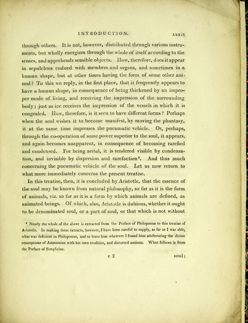 χχχιΧ through others. It is not, however, distributed through various instru- ments, but wholly energizes through the whole of itself according to the senses, and apprehends sensible objects. How, therefore, does it appear in sepulchres endued with members and organs, and sometimes in a human shape, but at other times having the form of some other ani- mal ? To this we reply, in the first place, that it frequently appears to have a human shape, in consequence of being thickened by an impro- per mode of living, and receiving the impression of the surrounding body; just as ice receives the impression of the vessels in which it is congealed. How, therefore, is it seen to have different forms ? Perhaps when the soul wishes it to become manifest, by moving the phantasy, it at the same time impresses the pneumatic vehicle. Or, perhaps, through the co-operation of some power superior to the soul, it appears, and again becomes unapparent, in consequence of becoming rarefied and condensed. For being aerial, it is rendered visible by condensa- tion, and invisible by dispersion and rarefaction8. And thus much concerning the pneumatic vehicle of the soul. Let us now return to what more immediately concerns the present treatise. In this treatise, then, it is concluded by Aristotle, that the essence of the soul may be known from natural philosophy, so far as it is the form of animals, viz. so far as it is a form by which animals are defined, as animated beings. Of which, also, Aristotle is dubious, whether it ought to be denominated soul, or a part of soul, or that which is not without * Nearly the whole of the above is extracted from the Preface of Philoponus to this treatise of Aristotle. In making these extracts, however, I have been careful to supply, as far as I was able, what was deficient in Philoponus, and to leave him wherever I found him adulterating the divine conceptions of Ammonius with his own crudities, and distorted notions. What follows is from the Preface of Simplicius. C 2 soul;