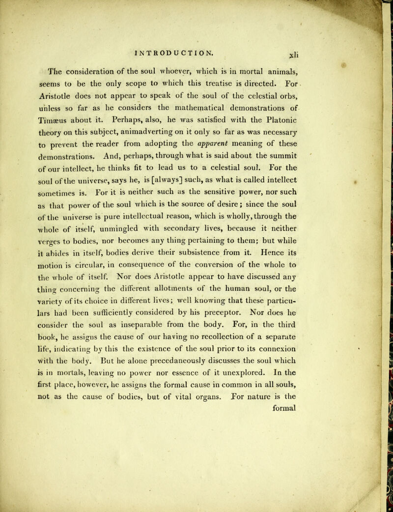£li The consideration of the soul whoever, which is in mortal animals, seems to be the only scope to which this treatise is directed. For Aristotle does not appear to speak of the soul of the celestial orbs, unless so far as he considers the mathematical demonstrations of Timaeus about it. Perhaps, also, he was satisfied with the Platonic theory on this subject, animadverting on it only so far as was necessary to prevent the reader from adopting the apparent meaning of these demonstrations. And, perhaps, through what is said about the summit of our intellect, he thinks fit to lead us to a celestial soul. For the soul of the universe, says he, is [always] such, as what is called intellect sometimes is. For it is neither such as the sensitive power, nor such as that power of the soul which is the source of desire; since the soul of the universe is pure intellectual reason, which is wholly, through the whole of itself, unmingled with secondary lives, because it neither verges to bodies, nor becomes any thing pertaining to them; but while it abides in itself, bodies derive their subsistence from it. Hence its motion is circular, in consequence of the conversion of the whole to the whole of itself. Nor does Aristotle appear to have discussed any thing concerning the different allotments of the human soul, or the variety of its choice in different lives; well knowing that these particu- lars had been sufficiently considered by his preceptor. Nor does he consider the soul as inseparable from the body. For, in the third book, he assigns the cause of our having no recollection of a separate life, indicating by this the existence of the soul prior to its connexion with the body. But he alone precedaneously discusses the soul which is in mortals, leaving no power nor essence of it unexplored. In the first place, however, he assigns the formal cause in common in all souls, not as the cause of bodies, but of vital organs. For nature is the formal