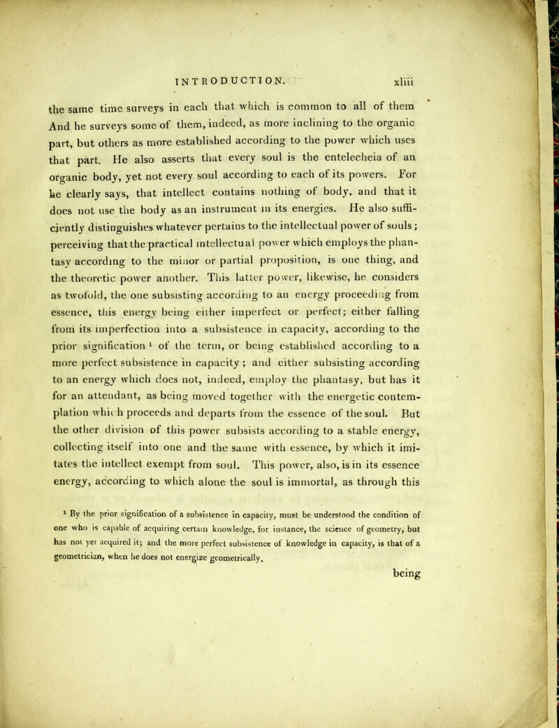 the same time surveys in each that which is common to all of them And he surveys some of them, indeed, as more inclining to the organic part, but others as more established according to the power which uses that part. He also asserts that every soul is the entelecheia of an organic body, yet not every soul according to each of its powers. For he clearly says, that intellect contains nothing of body, and that it does not use the body as an instrument in its energies. He also suffi- ciently distinguishes whatever pertains to the intellectual power of souls ; perceiving that the practical intellectual power which employs the phan- tasy according to the minor or partial proposition, is one thing, and the theoretic power another. This latter power, likewise, he considers as twofold, the one subsisting according to an energy proceeding from essence, this energy being eilher imperfect or perfect; either falling from its imperfection into a subsistence in capacity, according to the prior signification 1 of the term, or being established according to a more perfect subsistence in capacity ; and either subsisting according to an energy which does not, indeed, employ the phantasy, but has it for an attendant, as being moved together with the energetic contem- plation which proceeds and departs from the essence of the soul. But the other division of this power subsists according to a stable energy, collecting itself into one and the same with essence, by which it imi- tates the intellect exempt from soul. This power, also, is in its essence energy, according to which alone the soul is immortal, as through this 1 By the prior signification of a subsistence in capacity, must be understood the condition of one who is capable of acquiring certain knowledge, for. instance, the science of geometry, but has not yet acquired it; and the more perfect subsistence of knowledge in capacity, is that of a geometrician, when he does not energize geometrically. being