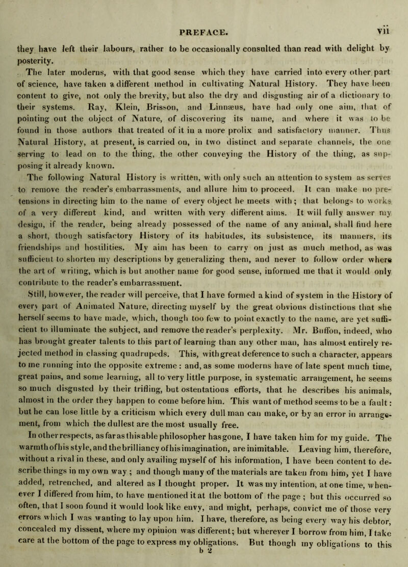 they have left their labours, rather to be occasionally consulted than read with delight by posterity. The later moderns, with that good sense which they have carried into every other part of science, have taken a different method in cultivating Natural History. They have been content to give, not only the brevity, but also the dry and disgusting air of a dictionary to their systems. Ray, Klein, Brisson, and Linnaeus, have had only one aim, that of pointing out the object of Nature, of discovering its name, and where it was to be found in those authors that treated of it in a more prolix and satisfactory manner. Thus Natural History, at present, is carried ou, in two distinct and separate channels, the one serving to lead on to the thing, the other conveying the History of the thing, as sup- posing it already known. The following Natural History is written, with only such an attention to system as serves to remove the reader’s embarrassments, and allure him to proceed. It can make no pre- tensions in directing him to the name of every object he meets with ; that belongs to works of a very different kind, and written with very different aims. It will fully answer my design, if the reader, being already possessed of the name of any animal, shall find here a short, though satisfactory History of its habitudes, its subsistence, its manners, its friendships and hostilities. My aim has been to carry on just as much method, as was sufficient to shorten my descriptions by generalizing them, and never to follow order where the art of writing, which is but another name for good sense, informed me that it would only contribute to the reader’s embarrassment. Still, however, the reader will perceive, that I have formed a kind of system in the History of every part of Animated Nature, directing myself by the great obvious distinctions that she herself seems to have made, which, though too few to point exactly to the name, are yet suffi- cient to illuminate the subject, and remove the reader’s perplexity. Mr. Buffon, indeed, who has brought greater talents to this part of learning than any other man, has almost entirely re- jected method in classing quadrupeds. This, with great deference to such a character, appears to me running into the opposite extreme: and, as some moderns have of late spent much time, great pains, and some learning, all to very little purpose, in systematic arrangement, he seems so much disgusted by their trifling, but ostentatious efforts, that he describes his animals, almost in the order they happen to come before him. This want of method seems to be a fault: but he can lose little by a criticism which every dull man can make, or by an error in arrange- ment, from which the dullest are the most usually free. In otherrespects, asfarasthisablephilosopher hasgone, I have taken him for my guide. The warmth ofhis style, and thebrilliancyofhisimagination, are inimitable. Leaving him, therefore, without a rival in these, and only availing myself of his information, I have been content to de- scribe things in my own way ; and though many of the materials are taken from him, yet I have added, retrenched, and altered as I thought proper. It w'as my intention, at one time, when- ever I differed from him, to have mentioned it at the bottom of the page ; but this occurred so often, that I soon found it would look like envy, and might, perhaps, convict me of those very errors which I was wanting to lay upon him. I have, therefore, as being every way his debtor, concealed my dissent, where my opinion was different; but wherever I borrow from him, I take care at the bottom of the page to express my obligations. But though my obligations to this b a