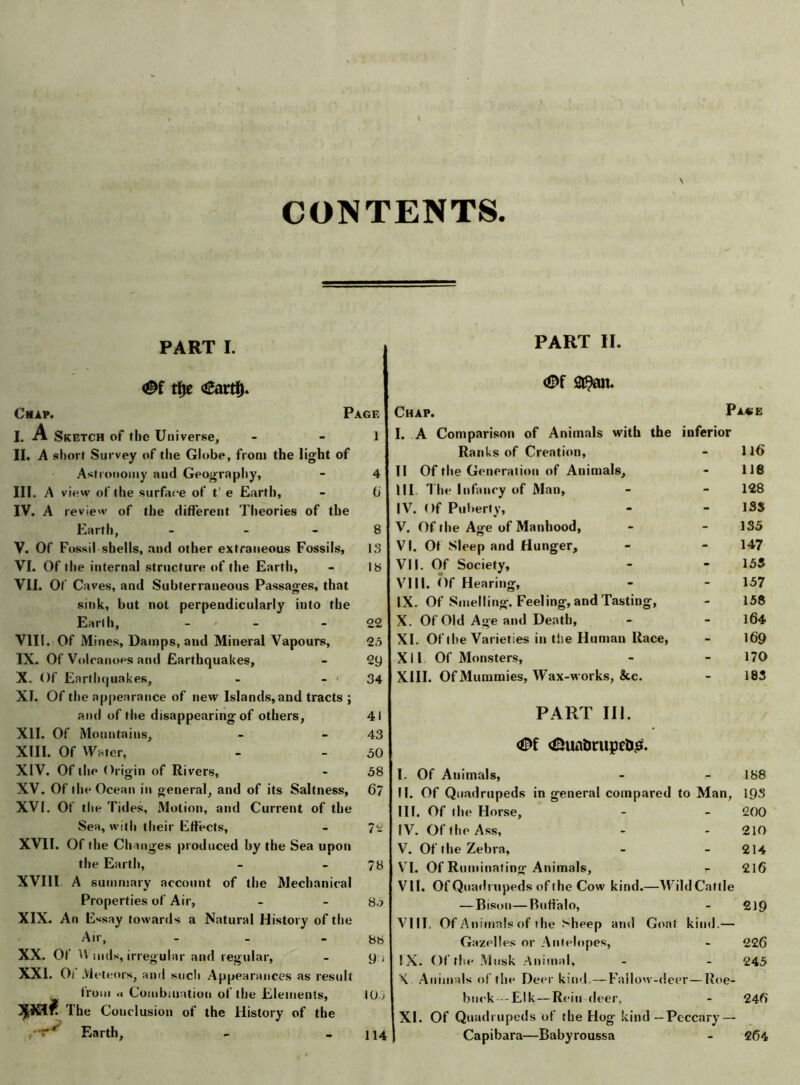 CONTENTS PART I. tfje <£artf). Chap. Page I. A Sketch of the Universe, - - 1 II. A short Survey of the Globe, from the light of Astronomy and Geography, - 4 III. A view of the surface of t' e Earth, - 6 IV. A review of the different Theories of the Earth, - 8 V. Of Fossil shells, and other extraneous Fossils, IS VI. Of the internal structure of the Earth, - 18 VII. Of Caves, and Subterraneous Passages, that sink, but not perpendicularly into the Earth, - - 22 VIII. Of Mines, Damps, and Mineral Vapours, 25 IX. Of Volcanoes and Earthquakes, - 29 X. Of Earthquakes, - - ■ 34 XI. Of the appearance of new Islands, and tracts ; and of the disappearing of others, 41 XII. Of Mountains, - - 43 XIII. Of Water, - - 50 XIV. Of the Origin of Rivers, - 58 XV. Of the Ocean in general, and of its Saltness, 67 XVI. Of the Titles, Motion, and Current of the Sea, with their Effects, - 72 XVII. Of the Changes produced by the Sea upon the Earth, - - 78 XVIll A summary account of the Mechanical Properties of Air, - - XIX. An Essay towards a Natural History of the Air, - - 88 xx. of u ,i,d s, irregular and regular, - y > XXI. Oi Meteors, and such Appearances as result from <■ Combination of the Elements, 10, X®* The Conclusion of the History of the Earth, PART II. <©f a^an. Chap. Pa«e I. A Comparison of Animals with the inferior Ranks of Creation, - 116 II Of the Generation of Animals, - lie III The Infancy of Man, - 128 IV. Of Puberty, - 1SS V. Of the Age of Manhood, - 135 VI. Ot Sleep and Hunger, - 147 VII. Of Society, - 155 VIII. Of Hearing, - 157 IX. Of Smelling. Feeling, and Tasting, - 158 X. Of Old Age and Death, - 164 XI. Of the Varieties in the Human Race, - 169 XII Of Monsters, - 170 XIII. Of Mummies, Wax-works, &c. - 183 PART III. <0f <&uabritpet>£. I. Of Animals, - - 188 II. Of Quadrupeds in general compared to Man, iys III. Of the Horse, - - 200 IV. Of the Ass, - - 210 V. Of the Zebra, - - 214 VI. Of Ruminating Animals, r 216 VII. Of Quadrupeds of the Cow kind.—Wild Cattle — Bison—Buffalo, - 219 VIII. Of Animals of the bheep and Goat kind.— Gazelles or Antelopes, - 226 IX. Of the Musk Animal, - - 245 X. Animals of the Deer kind.— Fallow-deer—Roe- buck-Elk— Rein deer, - 246 XI. Of Quadrupeds of the Hog kind—Peccary — Capibara—Babyroussa - 264 114