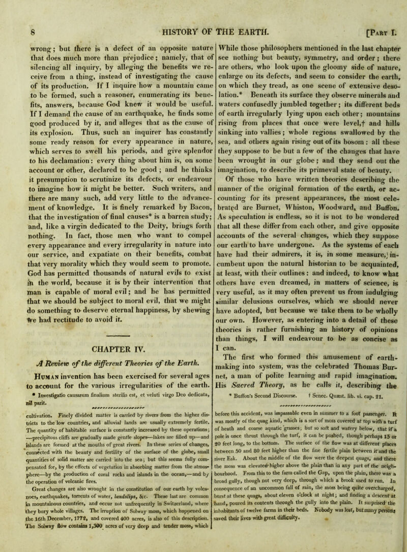 wrong-; but there is a defect of an opposite nature that does much more than prejudice; namely, that of silencing all inquiry, by alleging the benefits we re- ceive from a thing, instead of investigating the cause of its production. If I inquire how a mountain came to be formed, such a reasoner, enumerating its bene- fits, answers, because God knew it would be useful. If I demand the cause of an earthquake, he finds some good produced by it, and alleges that as the cause of its explosion. Thus, such an inquirer has constantly some ready reason for every appearance in nature, which serves to swell his periods, and give splendor to his declamation: every thing about him is, on some account or other, declared to be good ; and he thinks it presumption to scrutinize its defects, or endeavour to imagine how it might be better. Such writers, and there are many such, add very little to the advance- ment of knowledge. It is finely remarked by Bacon, that the investigation of final causes* is a barren study; and, like a virgin dedicated to the Deity, brings forth nothing. In fact, those men who want to compel every appearance and every irregularity in nature into our service, and expatiate on their benefits, combat that very morality which they would seem to promote. God has permitted thousands of natural evils to exist in the world, because it is by their intervention that man is capable of moral evil; and he has permitted that we should be subject to moral evil, that we might do something to deserve eternal happiness, by shewing We had rectitude to avoid it. CHAPTER IY. A Review of the different Theories of the Earth. Human invention has been exercised for several ages to account for the various irregularities of the earth. • Investigatio causarum finalium sterilis est, et veluti virgo Deo dedicata, nil parit. cultivation. Finely divided matter is carried by rivers from the higher dis- tricts to the low countries, and alluvial lands are usually extremely fertile. The quantity of habitable surface is constantly increased by these operations; ■—precipitous cliffs are gradually made gentle slopes—lakes are filled up—and islands are formed at the mouths of great rivers. In these series of changes, connected with the beauty and fertility of the surface of the globe, small quantities of solid matter are carried into the sea; but this seems fully com- pensated for, by the effects of vegetation in absorbing matter from the atmos- phere—by the production of coral rocks and islands in the ocean,—and by the operation of volcanic fires. Great changes are also wrought in the constitution of our earth by volca- noes, earthquakes, torrents of water, landslips, &c. These last are common in mountainous countries, and occur not unfrequently in Switzerland, where they bury whole villages. The irruption of Solway moss, which happened on the 16th December, 1772, and covered 400 acres, is also of this description. The Solway flow contains 1,300 acres of very deep and tender moss, which While those philosophers mentioned in the last chapter see nothing but beauty, symmetry, and order; there are others, who look upon the gloomy side of nature, enlarge on its defects, and seem to consider the earth, on which they tread, as one scene of extensive deso- lation.* Beneath its surface they observe minerals and waters confusedly jumbled together; its different beds of earth irregularly lying upon each other; mountains rising from places that once were level,f and hills sinking into vallies; whole regions swallowed by the sea, and others again rising out of its bosom: all these they suppose to be but a few of the changes that have been wrought in our globe; and they send out the imagination, to describe its primeval state of beauty. Of those who have written theories describing- the manner of the original formation of the earth, or ac- counting for its present appearances, the most cele- brated are Burnet, Whiston, Woodward, and Buffon. As speculation is endless, so it is not to be wondered that all these differ from each other, and give opposite accounts of the several changes, which they suppose our earth to have undergone. As the systems of each have had their admirers, it is, in some measure,] in- cumbent upon the natural historian to be acquainted, at least, with their outlines: and indeed, to know what others have even dreamed, in matters of science, is very useful, as it may often prevent us from indulging similar delusions ourselves, which we should never have adopted, but because we take them to be wholly our own. However, as entering into a detail of these theories is rather furnishing an history of opinions than things, I will endeavour to be as concise as I can. The first who formed this amusement of earth- making into system, was the celebrated Thomas Bur- net, a man of polite learning and rapid imagination. His Sacred Theory, as he calls it, describing the * Buffon's Second Discourse. t Senec. Quaest. lib. vi. cap. 21. before this accident, was impassable even in summer to a foot passenger. It was mostly of the quag kind, which is a sort of moss covered at top with a turf of heath and coarse aquatic grasses; but so soft and watery below, that if a pole is once thrust through the turf, it can be pushed, though perhaps 13 or 20 feet long, to the bottom. The surface of the flow was at different places between 50 and 80 feet higher than the fine fertile plain between it and the river Esk. About the middle of the flow were the deepest quags, and there the moss was elevated higher above the plain than in any part of the neigh- bourhood. From this to the farm called the Gap, upon the plain, there was a broad gully, though not very deep, through which a brook used to run. In consequence of an uncommon fall of rain, the moss being quite overcharged, burst at these quags, about eleven o’clock at night; and finding a descent at hand, poured its contents through the gully into the plain. It surprised the inhabitants of twelve farms in their beds. Nobody was lost, but many persons saved their lives with great difficulty,