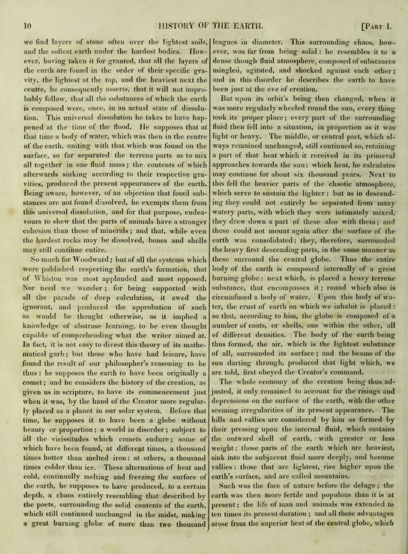 we find layers of .stone often over the lightest soils, and the softest earth under the hardest bodies. How- ever, having taken it for granted, that all the layers of the earth are found in the order of their specific gra- vity, the lightest at the top, and the heaviest next the centre, he consequently asserts, that it will not impro- bably follow, that all the substances of which the earth is composed were, once, in an actual state of dissolu- tion. This universal dissolution he takes to have hap- pened at the time of the fiood. He supposes that at that time a body of water, which was then in the centre of the earth, uniting with that which was found on the surface, so far separated the terrene parts as to mix all together in one fluid mass; the contents of which afterwards sinking according to their respective gra- vities, produced the present appearances of the earth. Being aware, however, of an objection that fossil sub- stances are not found dissolved, he exempts them from this universal dissolution, and for that purpose, endea- vours to shew that the parts of animals have a stronger cohesion than those of minerals; and that, while even the hardest rocks may be dissolved, bones and shells may still continue entire. So much for Woodward ; but of all the systems which were published respecting the earth’s formation, that of Whiston was most applauded and most opposed. Nor need we wonder ; for being supported with all the parade of deep calculation, it awed the ignorant, and produced the approbation of such as would be thought otherwise, as it implied a knowledge of abstruse learning, to be even thought capable of comprehending what the writer aimed at. In fact, it is not easy to divest this theory of its mathe- matical garb; but those who have had leisure, have found the result of our philosopher’s reasoning to be thus : he supposes the earth to have been originally a comet; and he considers the history of the creation, as given us in scripture, to have its commencement just when it was, by the hand of the Creator more regular- ly placed as a planet in our solar system. Before that time, he supposes it to have been a globe without beauty or proportion; a world in disorder; subject to all the vicissitudes which comets endure; some of which have been found, at different times, a thousand times hotter than melted iron: at others, a thousand times colder than ice. These alternations of heat and cold, continually melting and freezing the surface of the earth, he supposes to have produced, to a certain depth, a chaos entirely resembling that described by the poets, surrounding the solid contents of the earth, which still continued unchanged in the midst, making a great burning globe of more than two thousand leagues in diameter. This surrounding’ chaos, how- ever, was far from being solid : he resembles it to a dense though fluid atmosphere, composed of substances mingled, agitated, and shocked against each other; and in this disorder he describes the earth to have been just at the eve of creation. But upon its orbit’s being then changed, when it was more regularly wheeled round the sun, every thing took its proper place; every part of the surrounding fluid then fell into a situation, in proportion as it was- light or heavy. The middle, or central part, which al- ways remained unchanged, still continued so, retaining a part of that heat which it received in its primeval approaches towards the sun: which heat, he calculates may continue for about six thousand years. Next to this fell the heavier parts of the chaotic atmosphere, which serve to sustain the lighter: but as in descend- ing they could not entirely be separated from many watery parts, with which they were intimately mixed, they drew down a part of these also with them; and these could not mount again after the surface of the earth was consolidated: they, therefore, surrounded the heavy first descending parts, in the same manner as these surround the central globe. Thus the entire body of the earth is composed internally of a great burning globe : next which, is placed a heavy terrene substance, that encompasses it; round which also is circumfused a body of rvater. Upon this body of wa- ter, the crust of earth on which we inhabit is placed : so that, according to him, the globe is composed of a number of coats, or shells, one within the other, all of different densities. The body of the earth being thus formed, the air, which is the lightest substance of all, surrounded its surface ; and the beams of the sun darting- through, produced that light which, we are told, first obeyed the Creator’s command. The whole economy of the creation being thus ad- justed, it only remained to account for the risings and depressions on the surface of the earth, with the other seeming irregularities of its present appearance. The hills and vallies are considered by him as formed by their pressing upon the internal fluid, which sustains the outward shell of earth, with greater or less weight: those parts of the earth which are heaviest, sink into the subjacent fluid more deeply, and become vallies : those that are lightest, rise higher upon the earth’s surface, and are called mountains. Such was the face of nature before the deluge ; the earth was then more fertile and populous than it is at present; the life of man and animals was extended to ten times its present duration ; and all these advantages arose from the superior heat of the central globe, which