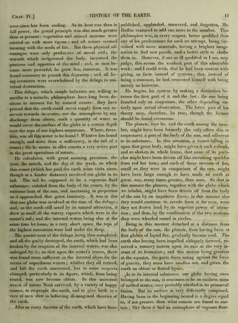 «ver since lias been cooling. As its beat was then in full power, the genial principle was also much greater than at present: vegetation and animal increase were carried on with more vigour ; and all nature seemed teeming with the seeds of life. But these physical ad- vantages were only productive of moral evil; the warmth which invigorated the body, increased the passions and appetites of the mind ; and, as man be- came more powerful, he grew less innocent. It was found necessary to punish this depravity ; and all liv- ing creatures were overwhelmed by the deluge in uni- versal destruction. This deluge, which simple believers are willing to ascribe to a miracle, philosophers have long been de- sirous to account for by natural causes: they have proved that the earth could never supply from any re- servoir towards its centre, nor the atmosphere by any discharge from above, such a quantity of water as would cover the surface of the globe to a certain depth over the tops of our highest mountains. Where, there- fore, was all this water to be found “? Whiston has found enough, and more than a sufficiency, in the tail of a comet; for he seems to allot comets a very active part in the great operations of nature. He calculates, with great seeming precision, the year, the month, and the day of the week, on which this comet (which has paid the earth some visits since, though at a kinder distance) involved our globe in its tail. The tail he supposed to be a vaporous fluid substance, exhaled from the body of the comet, by the extreme heat of the sun, and increasing in proportion as it approached that great luminary. It was in this that our globe was involved at the time of the deluge; and, as the earth still acted by its natural attraction, it drew to itself all the watery vapours which were in the comet’s tail; and the internal waters being also at the same time let loose, in a very short space the tops of the highest mountains were laid under the deep. The punishment of the deluge being thus completed, and all the guilty destroyed, the earth, which had been broken by the eruption of the internal waters, was also enlarged by it; so that upon the comet’s recess, there was found room sufficient in the internal abyss for the recess of superfluous w aters ; whither they all retired, and left the earth uncovered, but in some respects changed, particularly in its figure, which, from being round, was now become oblate. In this universal wreck of nature Noah survived, by a variety of happy causes, to re-people the earth, and to give birth to a race of men slow in believing ill-imagined theories of the earth. After so many theories of the earth, which have been published, applauded, answered, and forgotten, Mr. Buffon ventured to add one more to the number. This philosopher w as, in every respect, better qualified than any of his predecessors for such an attempt, being fur- nished with more materials, having a brighter imagi- nation to find new proofs, and a better style to clothe them in. However, if one so ill qualified as I am, may judge, this seems the weakest part of this admirable work; and I could wish, that he had been content w ith giving us facts instead of systems; that, instead of being' a reasoner, he had contented himself with being- merely an historian. He begins his system by making a distinction be- tween the first part of it and the last; the one being’ founded only on conjecture, the other depending en- tirely upon actual observation. The latter part of his theory may, therefore, be true, though the former should be found erroneous. The planets, says he, and the earth among the num- ber, might have been formerly (he only offers this as conjecture) a part of the body of the sun, and adherent to its substance. In this situation, a comet falling in upon that great body, might have given it such a shock, and so shaken its whole frame, that some of its parti- cles might have been driven off like streaming sparkles from red hot iron ; and each of these streams of fire, small as they were in comparison of the sun, might have been large enough to have made an earth as great, nay, many times greater, than ours. So that in this manner the planets, together with the globe which wre inhabit, might have been driven off from the body of the sun by an impulsive force: in this manner also they would continue to recede from it for ever, were they not drawn back by its superior power of attrac- tion ; and thus, by the combination of the tw o motions, they were wheeled round in circles. Being in this manner detached at a distance from the body of the sun, the planets, from having been at first globes of liquid fire, gradually became cool. The earth also having been impelled obliquely forward, re- ceived a rotatory motion upon its axis at the very in- stant of its formation ; and this motion being greatest at the equator, the parts there acting against the force of gravity, they must have swollen out, and given the earth an oblate or flatted figure. jAs to its internal substance, our globe having once belonged to the sun, it continues to be an uniform mass of melted matter, very probably vitrified in its primaeval fusion. But its surface is very differently composed. Having been in the beginning heated to a degree equal to, if not greater, than what comets are found to sus- tain ; like them it had an atmosphere of vapours float-