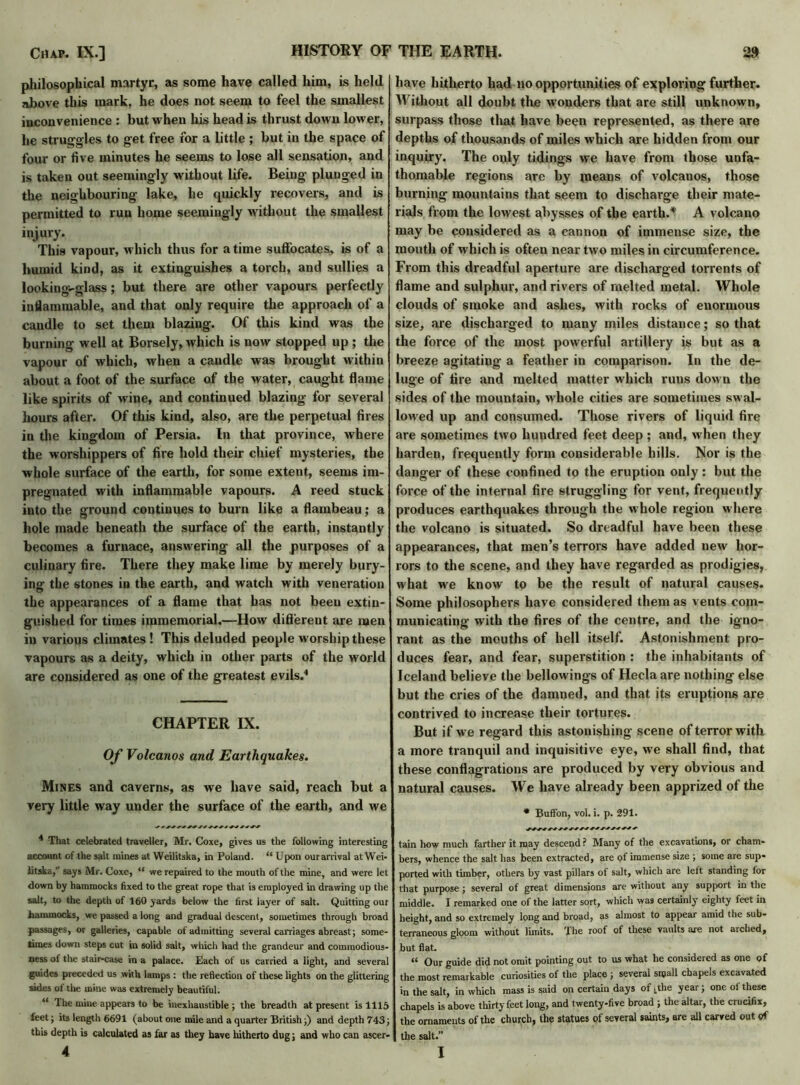 philosophical martyr, as some have called him, is held above this mark, he does not seem to feel the smallest inconvenience : but when his head is thrust down lower, he struggles to get free for a little ; but in the space of four or five minutes he seems to lose all sensation, and is taken out seemingly without life. Being plunged in the neighbouring lake, he quickly recovers, and is permitted to run home seemingly without the smallest injury. This vapour, which thus for a time suffocates, is of a humid kind, as it extinguishes a torch, and sullies a looking-glass; but there are other vapours perfectly inflammable, and that only require the approach of a candle to set them blazing. Of this kind was the burning well at Borsely, which is now stopped up ; the vapour of which, when a candle was brought within about a foot of the surface of the water, caught flame like spirits of wine, and continued blazing for several hours after. Of this kind, also, are the perpetual fires in the kingdom of Persia. In that province, where the worshippers of fire hold their chief mysteries, the whole surface of the earth, for some extent, seems im- pregnated with inflammable vapours. A reed stuck into the ground continues to burn like a flambeau; a hole made beneath the surface of the earth, instantly becomes a furnace, answering all the purposes of a culinary fire. There they make lime by merely bury- ing the stones in the earth, and watch with veneration the appearances of a flame that has not been extin- guished for times immemorial.—How diftereut are men in various climates! This deluded people worship these vapours as a deity, which in other parts of the world are considered as one of the greatest evils.4 CHAPTER IX. Of Volcanos and Earthquakes. Mines and caverns, as we have said, reach but a very little way under the surface of the earth, and we 4 That celebrated traveller, Mr. Coxe, gives us the following interesting account of the salt mines at VVeilitska, in Poland. “ Upon our arrival at Wei* litska, says Mr. Coxe, “ we repaired to the mouth of the mine, and were let down by hammocks fixed to the great rope that is employed in drawing up the salt, to the depth of 160 yards below the first layer of salt. Quitting our hammocks, we passed a long and gradual descent, sometimes through broad passages, or galleries, capable of admitting several carriages abreast; some- times down steps cut in solid salt, which had the grandeur and commodious- ness of the stair-case in a palace. Each of us carried a light, and several guides preceded us with lamps : the reflection of these lights on the glittering sides of the mine was extremely beautiful. “ The mine appears to be inexhaustible ; the breadth at present is 1115 feet; its length 6691 (about one mile and a quarter British;) and depth 743; this depth is calculated as far as they have hitherto dug; and who can ascer- 4 have hitherto bad no opportunities of exploring further. Without all doubt the wonders that are still unknown, surpass those that have been represented, as there are depths of thousands of miles which are hidden from our inquiry. The only tidings we have from those unfa- thomable regions are by means of volcanos, those burning mountains that seem to discharge their mate- rials from the lowest abysses of tbe earth.* A volcano may be considered as a cannon of immense size, tbe mouth of which is often near two miles in circumference. From this dreadful aperture are discharged torrents of flame and sulphur, and rivers of melted metal. Whole clouds of smoke and ashes, with rocks of enormous size, are discharged to many miles distance; so that the force of the most powerful artillery is but as a breeze agitating a feather in comparison. In the de- luge of tire and melted matter which runs down the sides of the mountain, whole cities are sometimes swal- lowed up and consumed. Those rivers of liquid fire are sometimes two hundred feet deep ; and, when they harden, frequently form considerable hills. Nor is the danger of these confined to the eruption only : but the force of the internal fire struggling for vent, frequently produces earthquakes through the whole region where the volcano is situated. So dreadful have been these appearances, that men’s terrors have added new hor- rors to the scene, and they have regarded as prodigies, what we know to be the result of natural causes. Some philosophers have considered them as vents com- municating with the fires of the centre, and the igno- rant as the mouths of hell itself. Astonishment pro- duces fear, and fear, superstition : the inhabitants of Iceland believe the bellowings of Hecla are nothing else but the cries of tbe damned, and that its eruptions are contrived to increase their tortures. But if we regard this astonishing scene of terror with a more tranquil and inquisitive eye, we shall find, that these conflagrations are produced by very obvious and natural causes. We have already been apprized of the * Buffon, vol. i. p. 291. tain how much farther it may descend ? Many of the excavations, or cham- bers, whence the salt lias been extracted, are of immense size ; some are sup- ported with timber, others by vast pillars of salt, which are left standing for that purpose ; several of great dimensions are without any support in the middle. I remarked one of the latter sort, which was certainly eighty feet in height, and so extremely long and broad, as almost to appear amid the sub- terraneous gloom without limits. The roof of these vaults are not arched, but flat. “ Our guide did not omit pointing out to us what he considered as one of the most remarkable curiosities of the place; several small chapels excavated in the salt, in which mass is said on certain days of Lthe year; one of these chapels is above thirty feet long, and twenty-five broad ; the altar, the crucifix, the ornaments of the church, the statues of several saints, are all carved out of the salt.” I