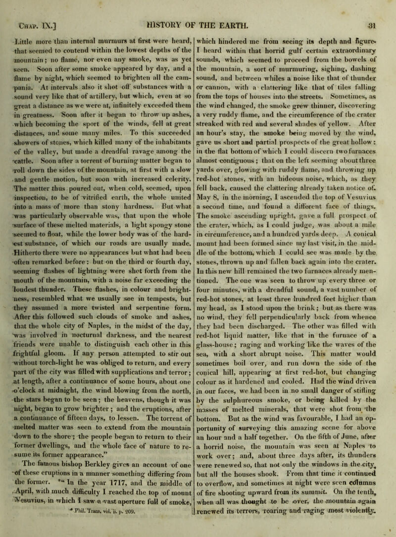 Little more than internal murmurs at first were heard, that seemed to contend within the lowest depths of the mountain; no flame, nor even any smoke, was as yet seen. Soon after some smoke appeared by day, and a flame by night, which seemed to brighten all the Cam- pania. At intervals also it shot off substances with a sound very like that of artillery, but which, even at so great a distance as we were at, infinitely exceeded them in greatness. Soon after it began to throw up ashes, which becoming the sport of the winds, fell at great distances, and some many miles. To this succeeded showers of stones, which killed many of the inhabitants of the valley, but made a dreadful ravage among the -cattle. Soon after a torrent of burning matter began to roll down the sides of the mountain, at first with a slow and gentle motion, but soon with increased celerity. The matter thus poured out, when cold, seemed, upon inspection, to be of vitrified earth, the whole united into a mass of more than stony hardness. But what was particularly observable was, that upon the whole -surface of these melted materials, a light spongy stone seemed to float, while the lower body was of the hard- est substance, of which our roads are usually made. Hitherto there were no appearances but what had been -often remarked before: but on the third or fourth day, seeming flashes of lightning were shot forth from the mouth of the mountain, with a noise far exceeding the loudest thunder. These flashes, in colour and bright- ness, resembled what we usually see in tempests, but they assumed a more twisted and serpentine form. After this followed such clouds of smoke and ashes, that the whole city of Naples, in the midst of the day, was involved in nocturnal darkness, and the nearest friends were unable to distinguish each other in this frightful gloom. If any person attempted to stir out without torch-light he was obliged to return, and every part of the city was filled with supplications and terror; at length, after a continuance of some hours, about one -o’clock at midnight, the wind blowing from the north, the stars began to be seen; the heavens, though it was night, began to grow brighter ; and the eruptions, after a continuance of fifteen days, to lessen. The torrent of melted matter was seen to extend from the mountain down to the shore-; the people began to return to their former dwellings, and the whole face of nature to re- sume its former appearance.” The famous bishop Berkley gives an account of one -of these eruptions in a manner something differing from the former. *“ In the year 1717, and the middle of April, with much difficulty I reached the top of mount Vesuvius, in which I saw avast aperture full of smoke, '* Phil. Trans, voh'ii. p. 209, which hindered me from seeing its depth and figure* I heard within that horrid gulf certain extraordinary sounds, which seemed to proceed from the bowels of the mountain, a sort of murmuring, sighing, dashing- sound, and between whiles a noise like that of thunder or cannon, with a clattering like that of tiles falling from the tops of houses into the streets. Sometimes, as the wind changed, the smoke grew thinner, discovering a very ruddy flame, and the circumference of the crater streaked with red and several shades of yellow. After an hour’s stay, the smoke being moved by the wind, gave us short and partial prospects of the great hollow : in the flat bottom of which I could discern two furnaces almost contiguous ; that on the left seeming about three yards over, glowing with ruddy flame, and throwing up red-hot stones, with an hideous noise, which, as they fell back, caused the clattering already taken notice of. May 8, in the morning, I ascended the top of Vesuvius a second time, and found a different face of things. The smoke ascending upright, gave a fidl prospect of the crater, which, as I could judge, was about a mile in circumference, and a hundred yards deep. A conical mount had been formed since my last visit, in the mid- dle of the bottom, which I could see was made by the stones, thrown up and fallen back again into the crater. In this new hill remained the two furnaces already men- tioned. The one was seen to throw up every three or four minutes, with a dreadful sound, a vast number of red-hot stones, at least three hundred feet higher than my head, as I stood upon the brink; but as there was no wind, they fell perpendicularly back from whence they had been discharged. The other was filled with red-hot liquid matter, like that in the furnace of a glass-house; raging and working like the waves of the sea, with a short abrupt noise. This matter would sometimes boil over, and run down the side of the conical hill, appearing at first red-hot, but changing colour as it hardened and cooled. Had the wind driven in our faces, we had been in no small danger of stifling by the sulphureous smoke, or being killed by the masses of melted minerals, that were shot from 'the bottom. But as the wind was favourable, I had an op- portunity of surveying this amazing scene for above an hour and a half together. On the fifth of June, after a horrid noise, the mountain was seen at Naples to work over; and, about three days after, its thunders were renewed so, that not only the windows in the city^ but all the houses shook. From that time it continued to overflow, and sometimes at night were seen cdlumns of fire shooting upward from its summit. On the tentli8 when-all was thought t© be over, the mountain again renewed its terrors, roaring and raging most vtolen%.