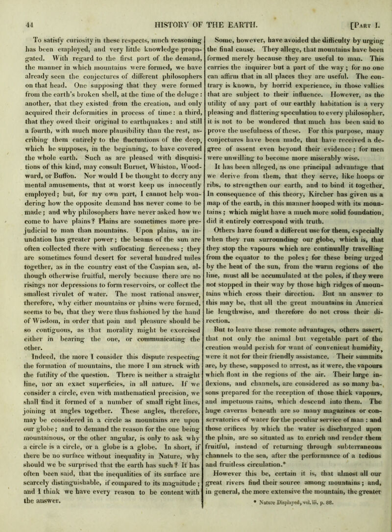 To satisfy curiosity in these respects, much reasoning has been employed, and very little knowledge propa- gated. With regard to the first part of the demand, the manner in which mountains were formed, we have already seen the conjectures of different philosophers on that head. One supposing that they were formed from the earth's broken shell, at the time of the deluge : another, that they existed from the creation, and only acquired their deformities in process of time: a third, that they owed their original to earthquakes : and still a fourth, with much more plausibility than the rest, as- cribing them entirely to the fluctuations of the deep, which he supposes, in the beginning, to have covered the whole earth. Such as are pleased with disquisi- tions of this kind, may consult Burnet, Whiston, Wood- ward, or Buffon. Nor would I be thought to decry any mental amusements, that at worst keep us innocently employed; but, for my own part, I cannot help won- dering how the opposite demand has never come to be made; and why philosophers have never asked how we come to have plains? Plains are sometimes more pre- judicial to man than mountains. Upon plains, an in- undation has greater power ; the beams of the sun are often collected there with suffocating fierceness; they are sometimes found desert for several hundred miles together, as in the country east of the Caspian sea, al- though otherwise fruitful, merely because there are no risings nor depressions to form reservoirs, or collect the smallest rivulet of water. The most rational answer, therefore, why either mountains or plains were formed, seems to be, that they were thus fashioned by the hand of Wisdom, in order that pain and pleasure should be so contiguous, as that morality might be exercised either in bearing- the one, or communicating the other. Indeed, the more I consider this dispute respecting the formation of mountains, the more I am struck with the futility of the question. There is neither a straight line, nor an exact superficies, in all nature. If we consider a circle, even with mathematical precision, we shall find it formed of a number of small right lines, joining at angles together. These angles, therefore, may be considered in a circle as mountains are upon our globe; and to demand the reason for the one being mountainous, or the other angular, is only to ask why a circle is a circle, or a globe is a globe. In short, if there be no surface w ithout inequality in Nature, why should we be surprised that the earth has such ? It has often been said, that the inequalities of its surface are scarcely distinguishable, if compared to its magnitude ; and 1 think we have every reason to be content with the answer. Some, however, have avoided the difficulty by urging the final cause. They allege, that mountains have been formed merely because they are useful to man. This carries the inquirer but a part of the way ; for no one can affirm that in all places they are useful. The con- trary is known, by horrid experience, in those vallies that are subject to their influence. However, as the utility of any part of our earthly habitation is a very pleasing and flattering-speculation to every philosopher, it is not to be wondered that much has been said to prove the usefulness of these. For this purpose, mauyr conjectures have been made, that have received a de- gree of assent even beyond their evidence ; for men wTere unwilling to become more miserably wise. It has been alleged, as one principal advantage that we derive from them, that they serve, like hoops or ribs, to strengthen our earth, and to bind it together. In consequence of this theory, Kircher has given us a map of the earth, in this manner hooped with its moun- tains ; which might have a much more solid foundation, did it entirely correspond with truth. Others have found a different use for them, especially wdien they run surrounding our globe, which is, that they stop the vapours which are continually travelling from the equator to the poles; for these being urged by the heat of the sun, from the warm regions of the line, must all be accumulated at the poles, if they were not stopped in their way by those high ridges of moun- tains which cross their direction. But an answer to this may be, that all the great mountains in America lie lengthwise, and therefore do not cross their di- rection. But to leave these remote advantages, others assert, that not only the animal but vegetable part of the creation would perish for want of convenient humidity t were it not for their friendly assistance. Their summits are, by these, supposed to arrest, as it w ere, the vapours which float in the regions of the air. Their large in- flexions, and channels, are considered as so many ba-, sons prepared for the reception of those thick vapours, and impetuous rains, which descend into them. The huge caverns beneath are so many magazines or con- servatories of water for the peculiar service of man : and those orifices by which the water is discharged upon the plain, are so situated as to enrich and render them fruitful, instead of returning through subterraneous channels to the sea, after the performance of a tedious and fruitless circulation.* However this be, certain it is, that almost all our great rivers find their source among mountains; and, in general, the more extensive the mountain, the greatet- * Nature Displayed, vol. iii. p. 88.